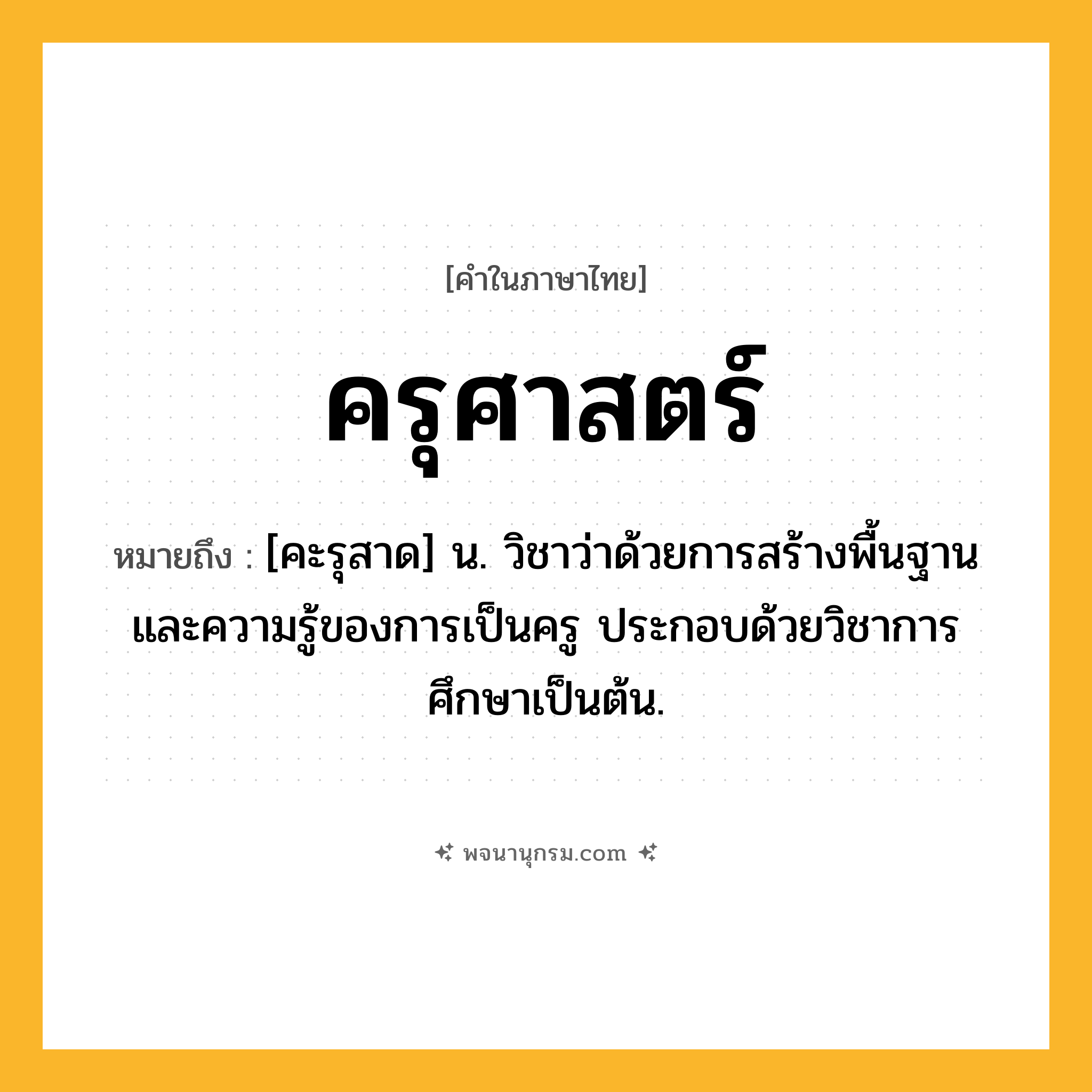 ครุศาสตร์ ความหมาย หมายถึงอะไร?, คำในภาษาไทย ครุศาสตร์ หมายถึง [คะรุสาด] น. วิชาว่าด้วยการสร้างพื้นฐานและความรู้ของการเป็นครู ประกอบด้วยวิชาการศึกษาเป็นต้น.