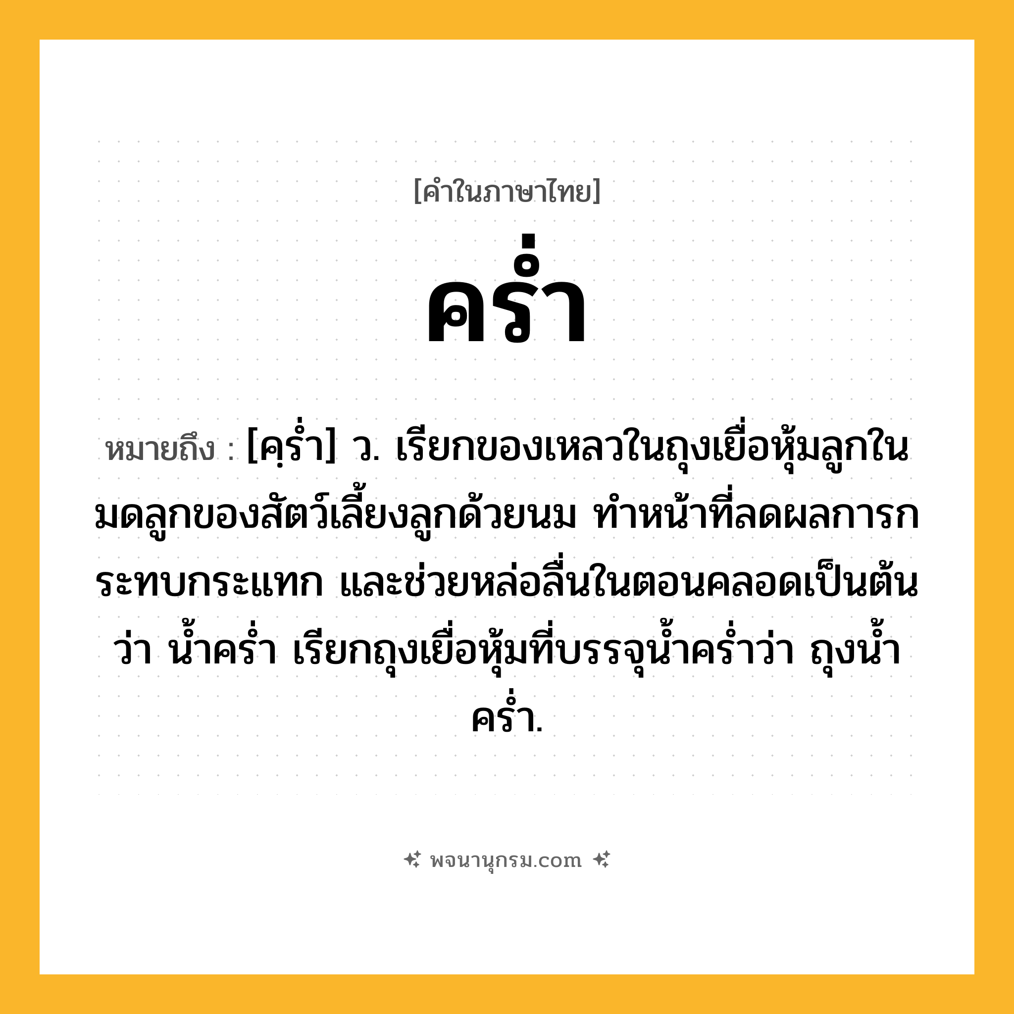 คร่ำ ความหมาย หมายถึงอะไร?, คำในภาษาไทย คร่ำ หมายถึง [คฺรํ่า] ว. เรียกของเหลวในถุงเยื่อหุ้มลูกในมดลูกของสัตว์เลี้ยงลูกด้วยนม ทําหน้าที่ลดผลการกระทบกระแทก และช่วยหล่อลื่นในตอนคลอดเป็นต้น ว่า นํ้าครํ่า เรียกถุงเยื่อหุ้มที่บรรจุน้ำคร่ำว่า ถุงน้ำคร่ำ.
