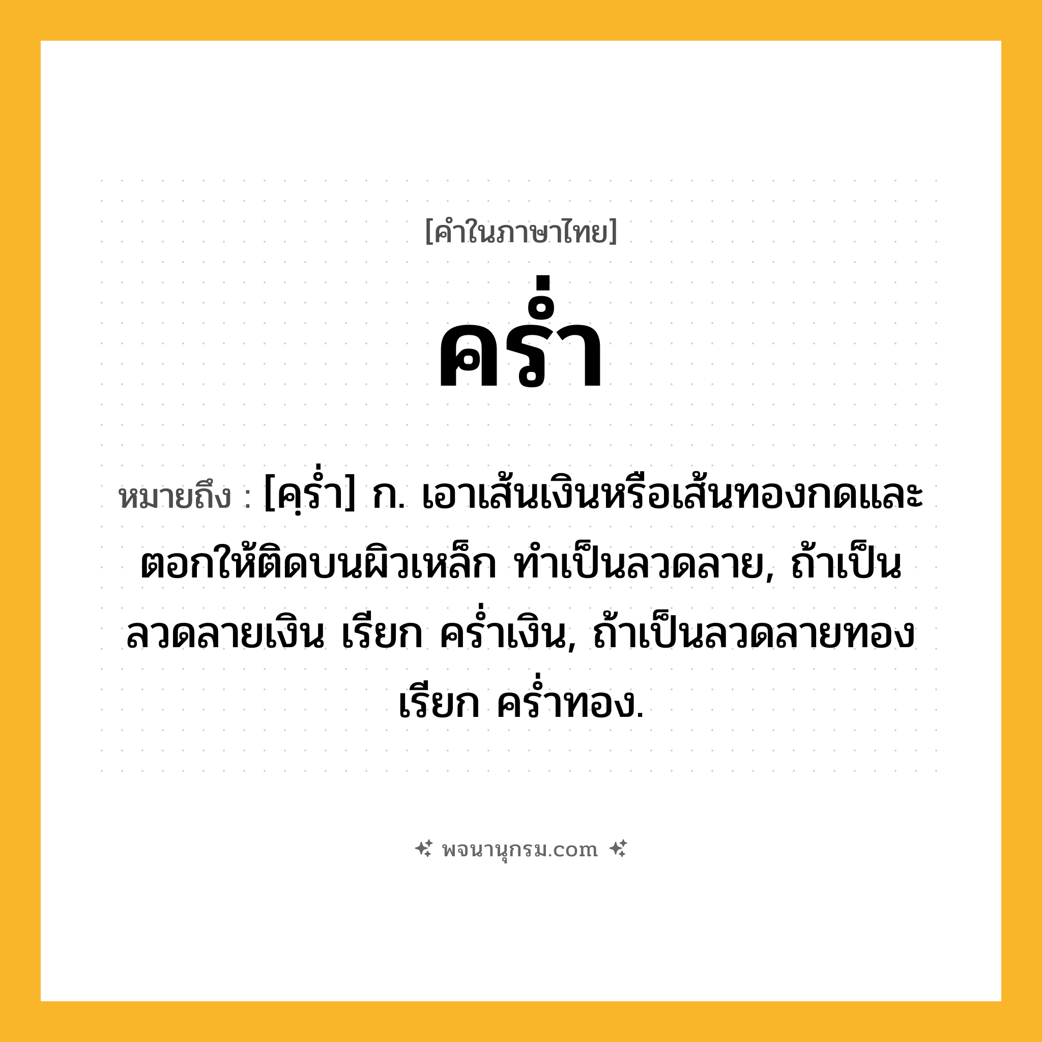 คร่ำ ความหมาย หมายถึงอะไร?, คำในภาษาไทย คร่ำ หมายถึง [คฺร่ำ] ก. เอาเส้นเงินหรือเส้นทองกดและตอกให้ติดบนผิวเหล็ก ทำเป็นลวดลาย, ถ้าเป็นลวดลายเงิน เรียก คร่ำเงิน, ถ้าเป็นลวดลายทอง เรียก คร่ำทอง.