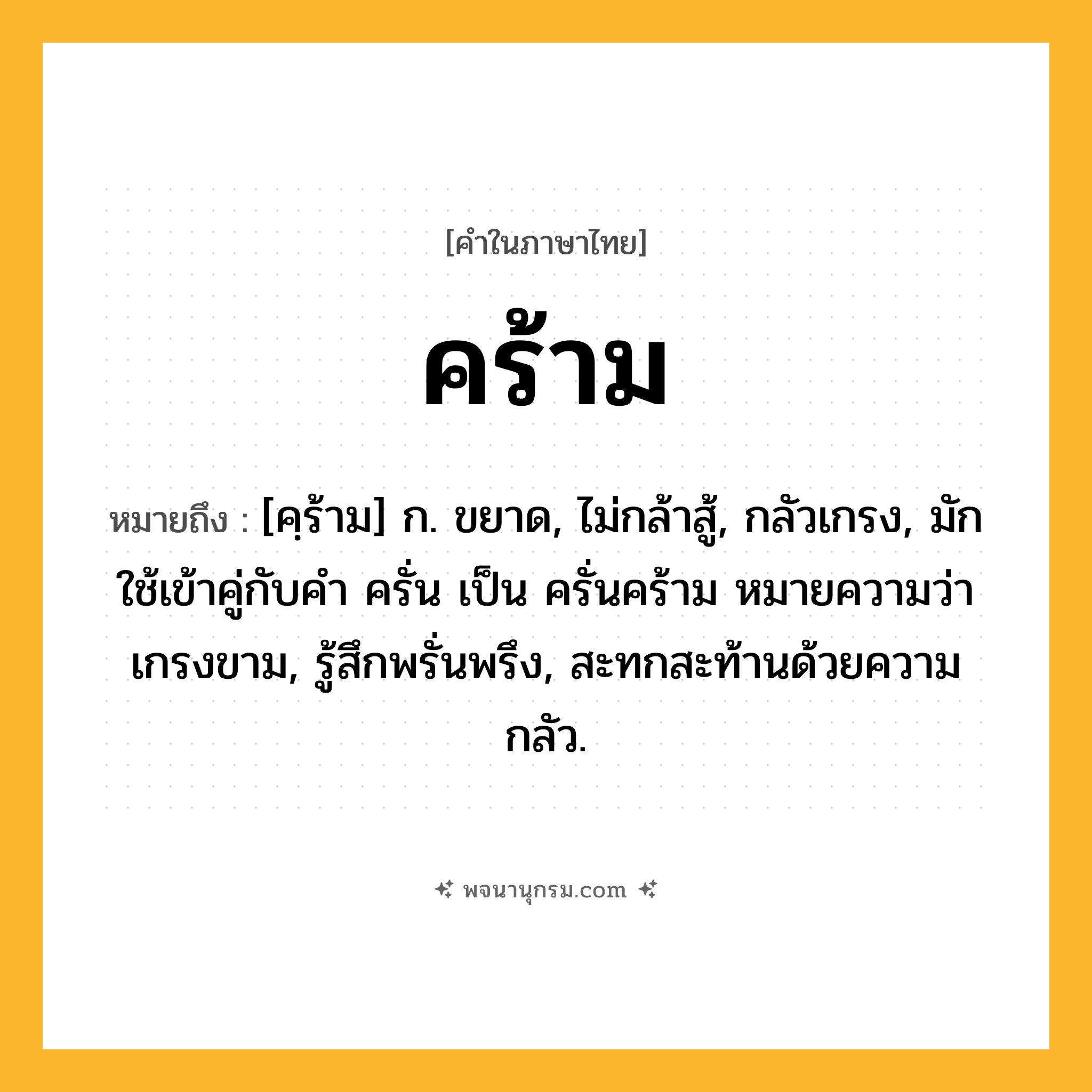 คร้าม ความหมาย หมายถึงอะไร?, คำในภาษาไทย คร้าม หมายถึง [คฺร้าม] ก. ขยาด, ไม่กล้าสู้, กลัวเกรง, มักใช้เข้าคู่กับคำ ครั่น เป็น ครั่นคร้าม หมายความว่า เกรงขาม, รู้สึกพรั่นพรึง, สะทกสะท้านด้วยความกลัว.