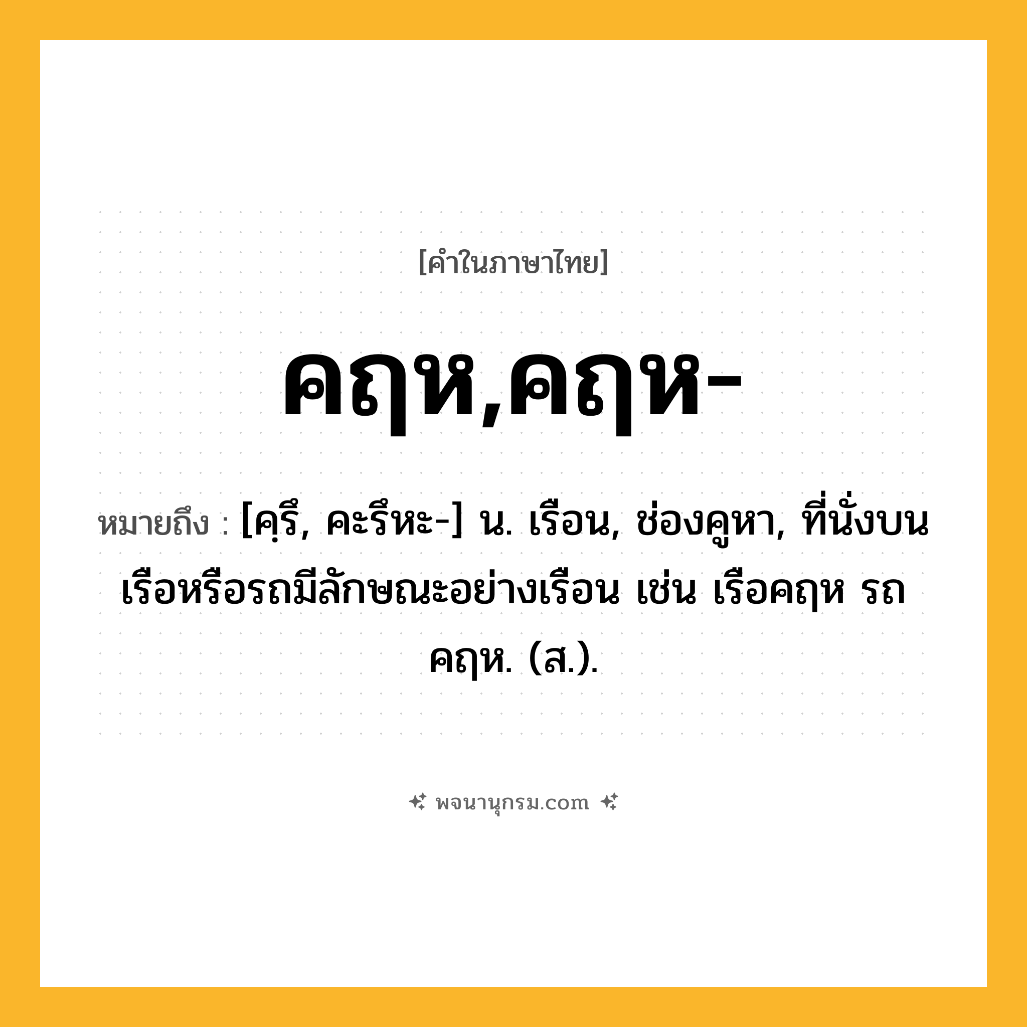 คฤห,คฤห- ความหมาย หมายถึงอะไร?, คำในภาษาไทย คฤห,คฤห- หมายถึง [คฺรึ, คะรึหะ-] น. เรือน, ช่องคูหา, ที่นั่งบนเรือหรือรถมีลักษณะอย่างเรือน เช่น เรือคฤห รถคฤห. (ส.).