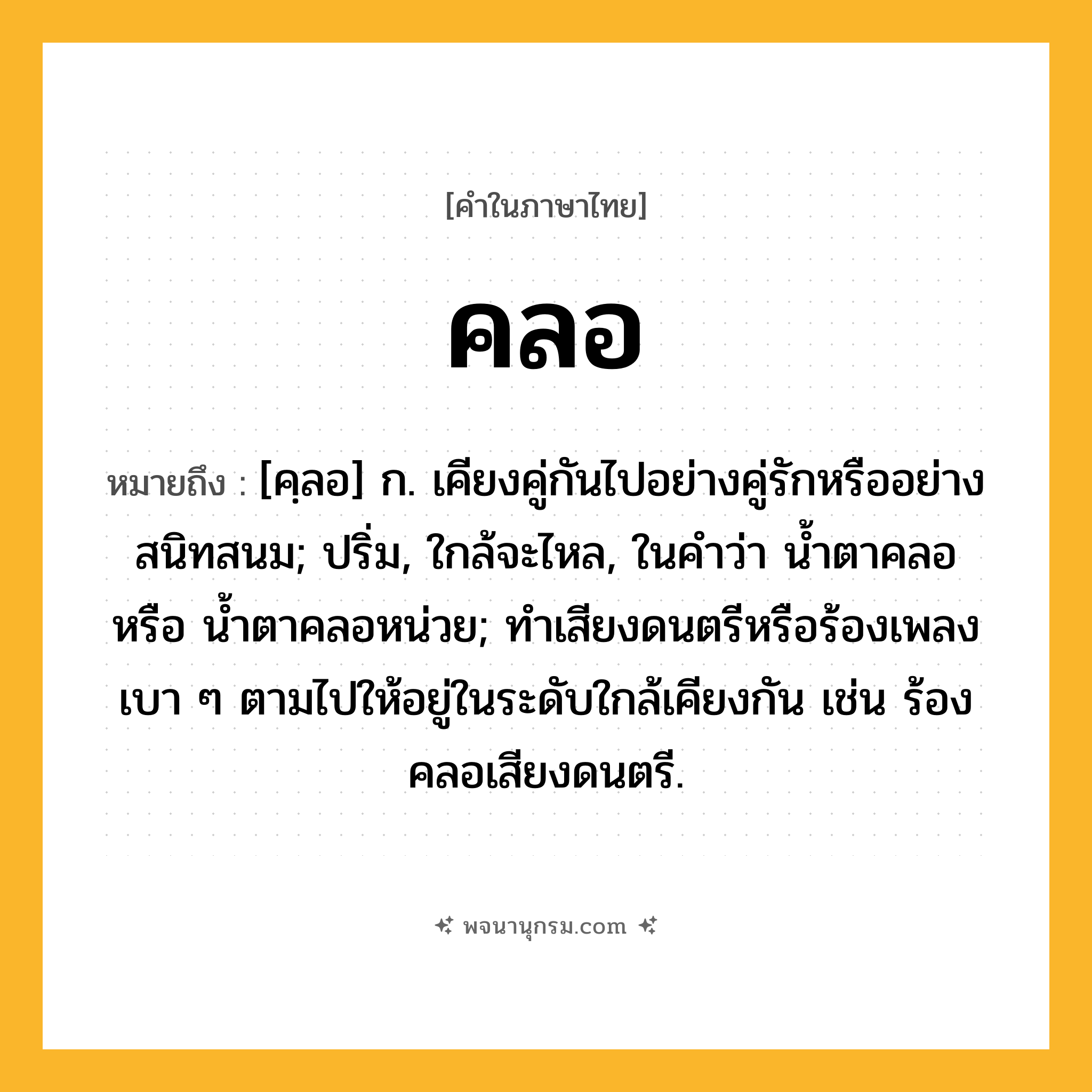 คลอ ความหมาย หมายถึงอะไร?, คำในภาษาไทย คลอ หมายถึง [คฺลอ] ก. เคียงคู่กันไปอย่างคู่รักหรืออย่างสนิทสนม; ปริ่ม, ใกล้จะไหล, ในคำว่า น้ำตาคลอ หรือ น้ำตาคลอหน่วย; ทําเสียงดนตรีหรือร้องเพลงเบา ๆ ตามไปให้อยู่ในระดับใกล้เคียงกัน เช่น ร้องคลอเสียงดนตรี.