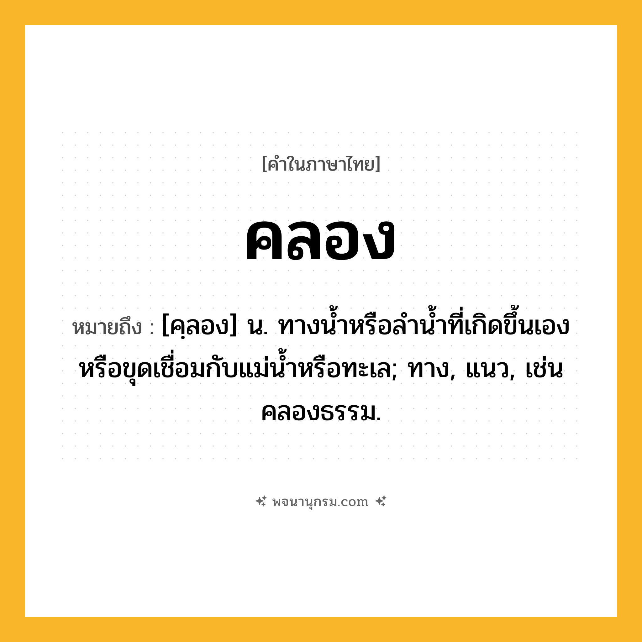 คลอง ความหมาย หมายถึงอะไร?, คำในภาษาไทย คลอง หมายถึง [คฺลอง] น. ทางนํ้าหรือลํานํ้าที่เกิดขึ้นเองหรือขุดเชื่อมกับแม่นํ้าหรือทะเล; ทาง, แนว, เช่น คลองธรรม.