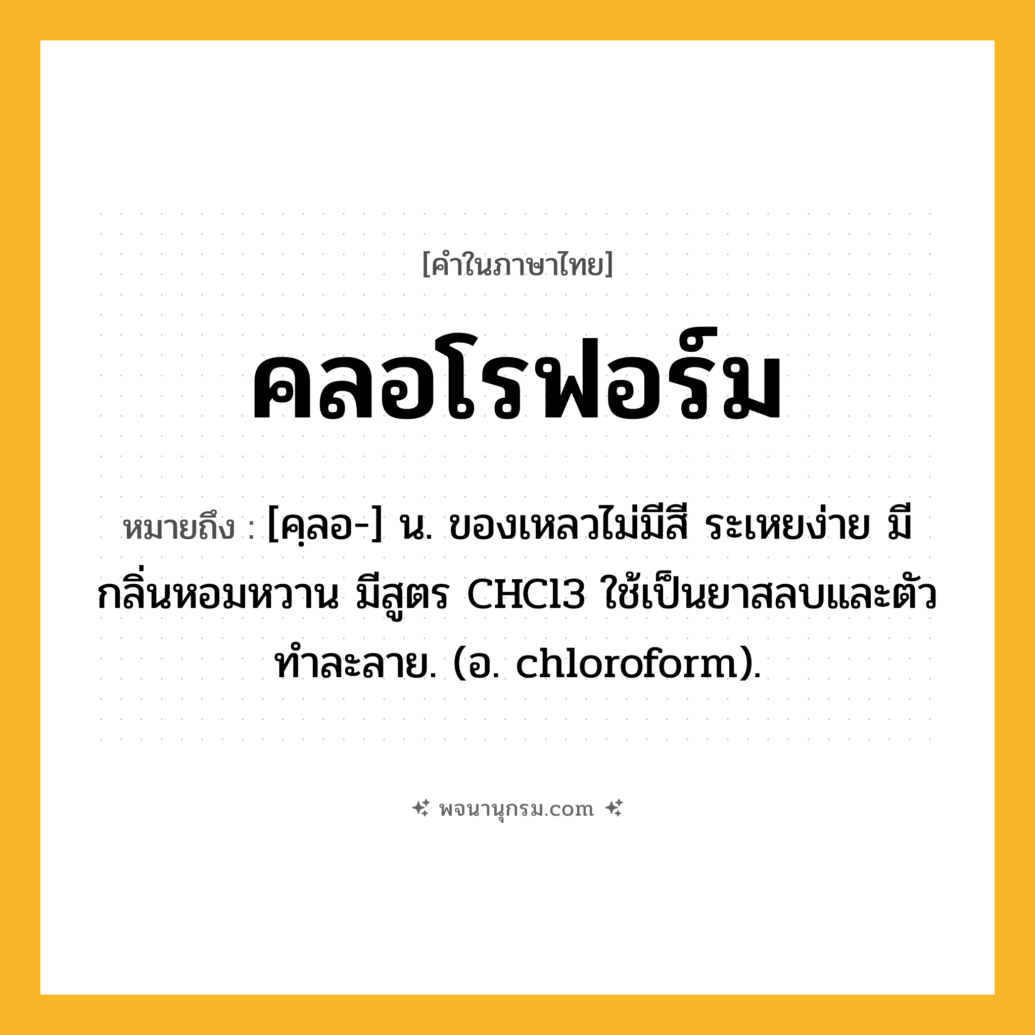 คลอโรฟอร์ม ความหมาย หมายถึงอะไร?, คำในภาษาไทย คลอโรฟอร์ม หมายถึง [คฺลอ-] น. ของเหลวไม่มีสี ระเหยง่าย มีกลิ่นหอมหวาน มีสูตร CHCl3 ใช้เป็นยาสลบและตัวทําละลาย. (อ. chloroform).