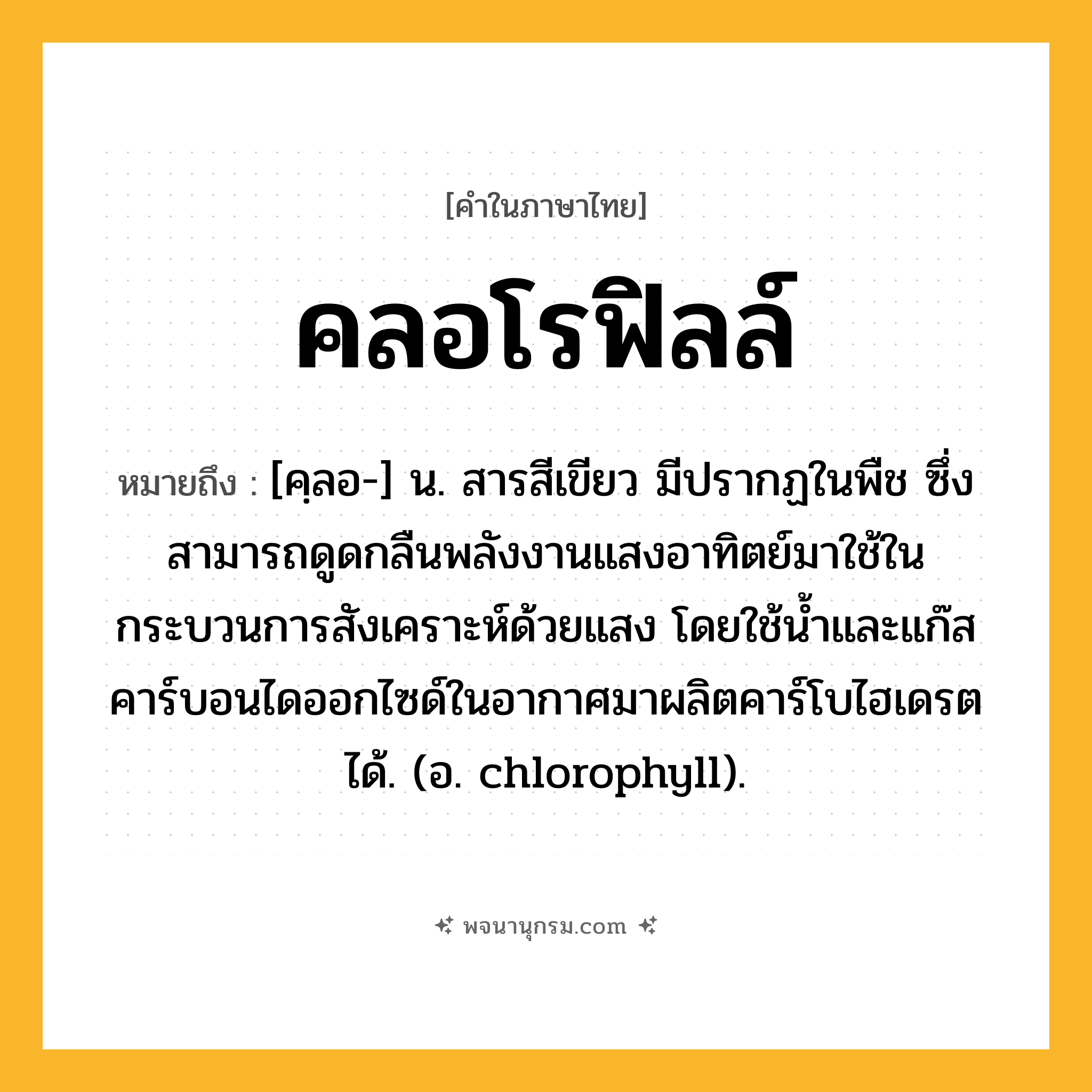คลอโรฟิลล์ ความหมาย หมายถึงอะไร?, คำในภาษาไทย คลอโรฟิลล์ หมายถึง [คฺลอ-] น. สารสีเขียว มีปรากฏในพืช ซึ่งสามารถดูดกลืนพลังงานแสงอาทิตย์มาใช้ในกระบวนการสังเคราะห์ด้วยแสง โดยใช้นํ้าและแก๊สคาร์บอนไดออกไซด์ในอากาศมาผลิตคาร์โบไฮเดรตได้. (อ. chlorophyll).