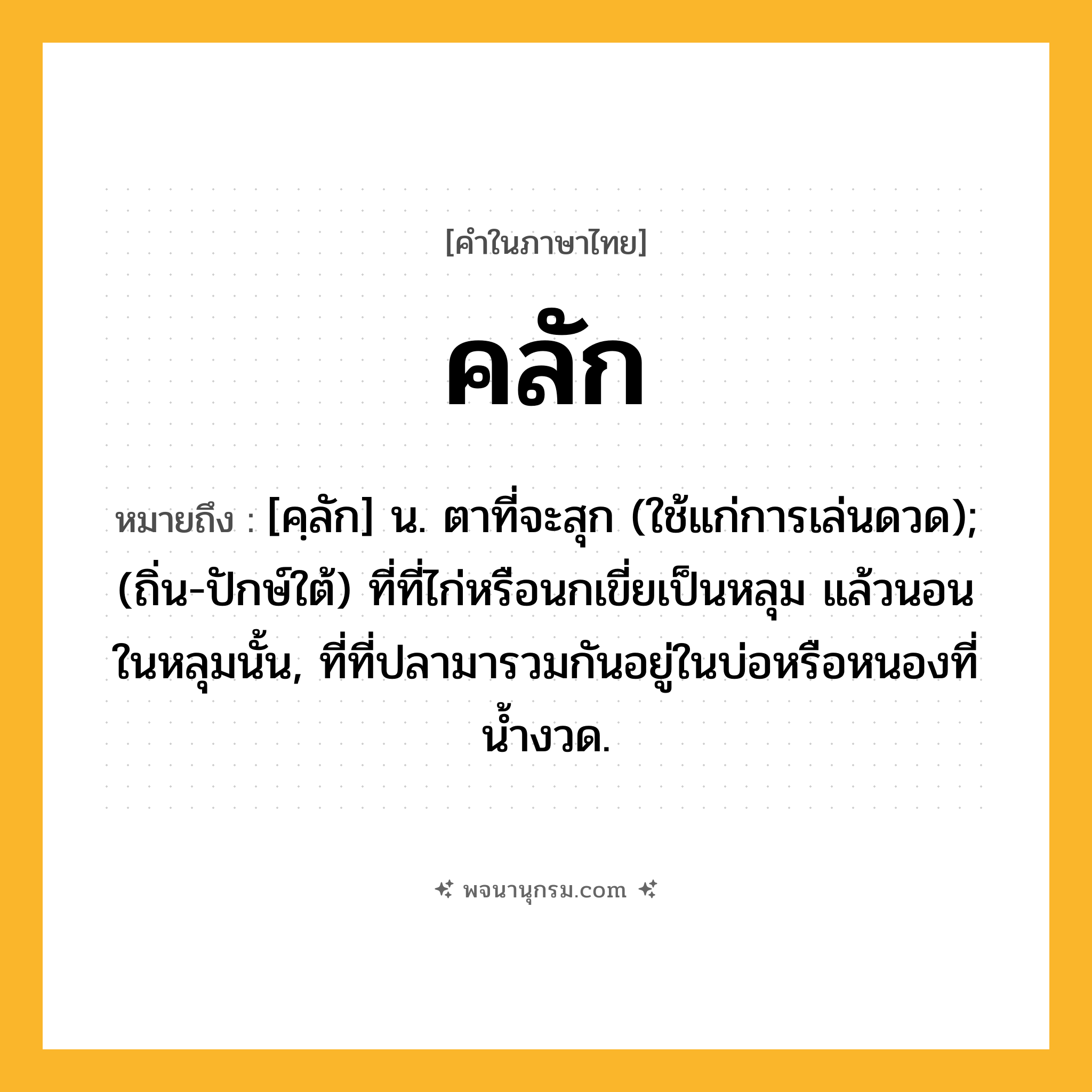 คลัก ความหมาย หมายถึงอะไร?, คำในภาษาไทย คลัก หมายถึง [คฺลัก] น. ตาที่จะสุก (ใช้แก่การเล่นดวด); (ถิ่น-ปักษ์ใต้) ที่ที่ไก่หรือนกเขี่ยเป็นหลุม แล้วนอนในหลุมนั้น, ที่ที่ปลามารวมกันอยู่ในบ่อหรือหนองที่น้ำงวด.