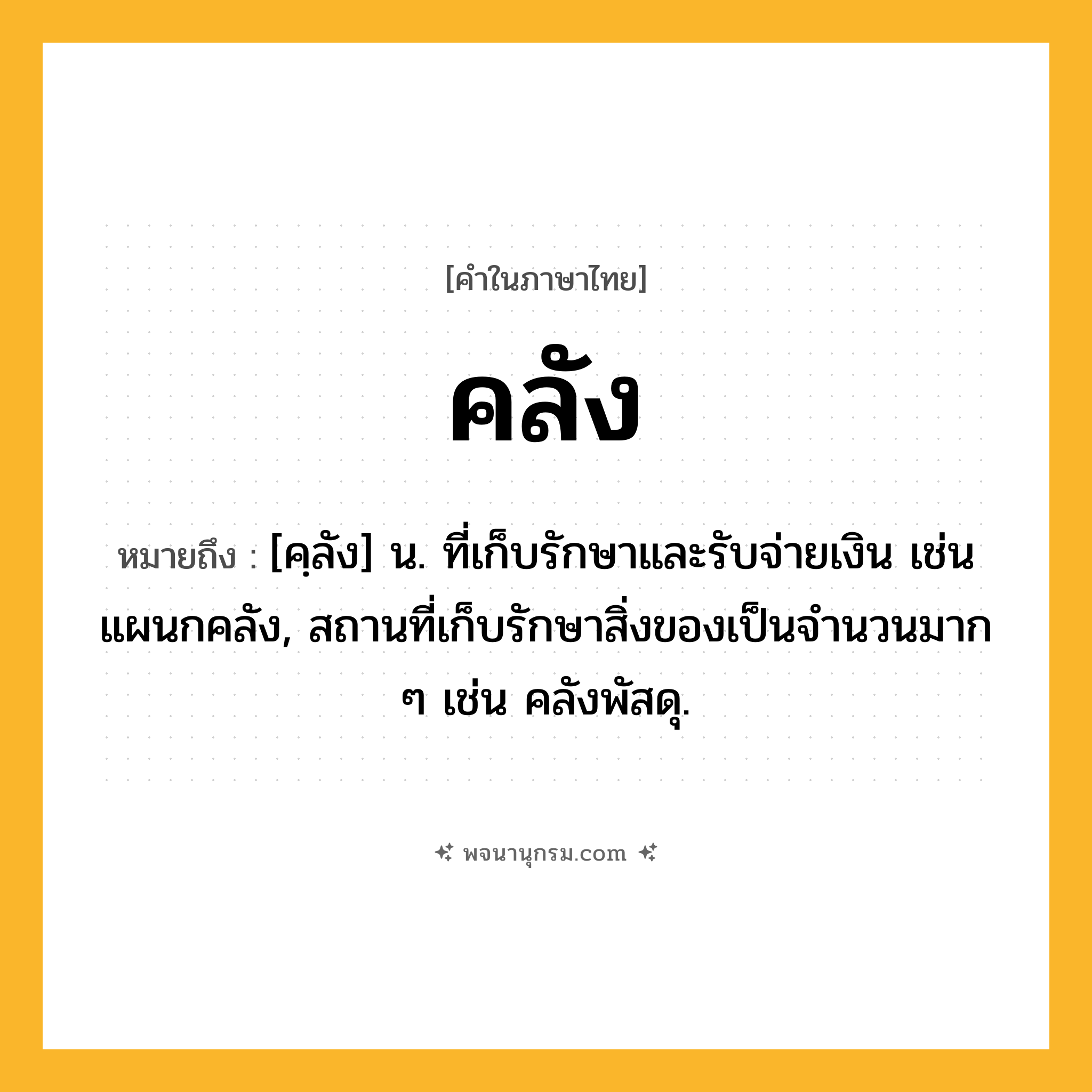 คลัง ความหมาย หมายถึงอะไร?, คำในภาษาไทย คลัง หมายถึง [คฺลัง] น. ที่เก็บรักษาและรับจ่ายเงิน เช่น แผนกคลัง, สถานที่เก็บรักษาสิ่งของเป็นจํานวนมาก ๆ เช่น คลังพัสดุ.