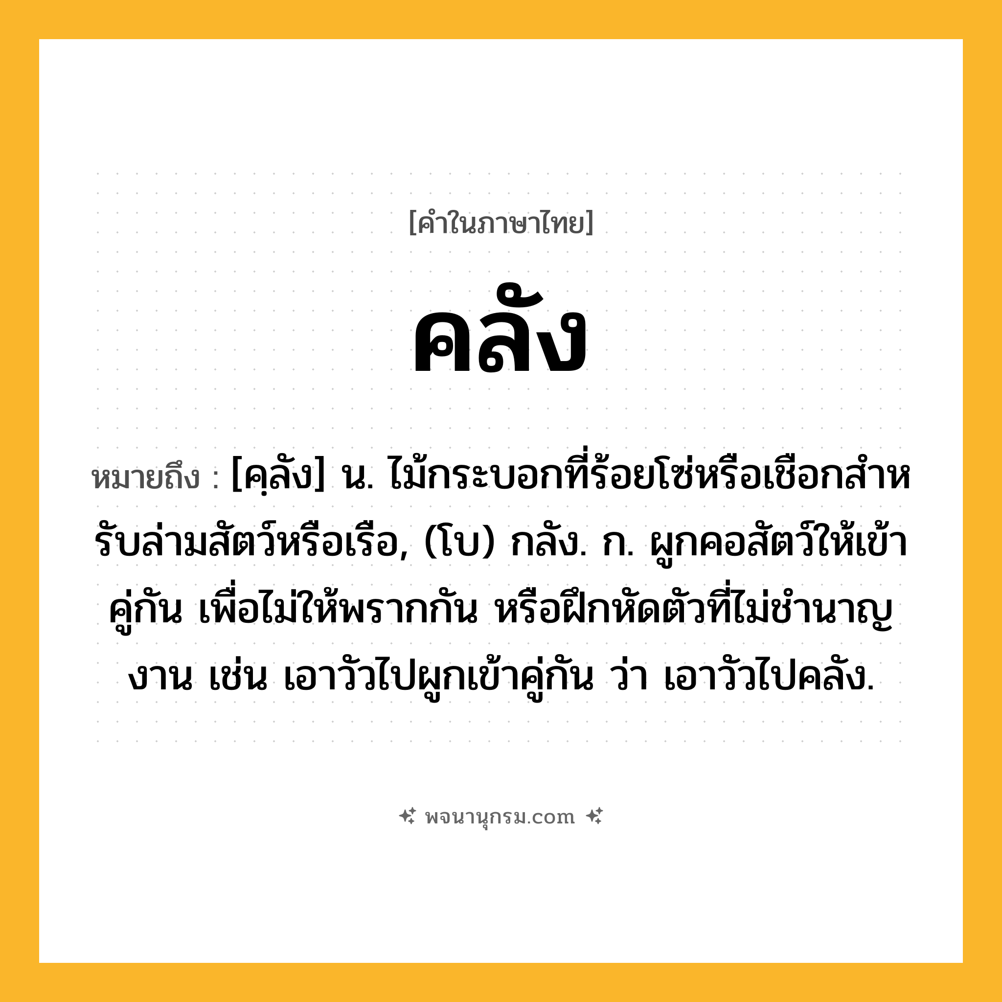 คลัง ความหมาย หมายถึงอะไร?, คำในภาษาไทย คลัง หมายถึง [คฺลัง] น. ไม้กระบอกที่ร้อยโซ่หรือเชือกสําหรับล่ามสัตว์หรือเรือ, (โบ) กลัง. ก. ผูกคอสัตว์ให้เข้าคู่กัน เพื่อไม่ให้พรากกัน หรือฝึกหัดตัวที่ไม่ชํานาญงาน เช่น เอาวัวไปผูกเข้าคู่กัน ว่า เอาวัวไปคลัง.