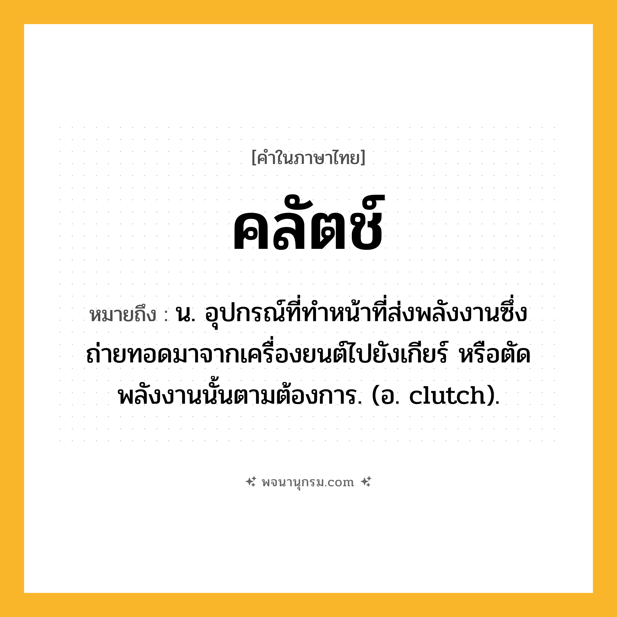 คลัตช์ ความหมาย หมายถึงอะไร?, คำในภาษาไทย คลัตช์ หมายถึง น. อุปกรณ์ที่ทําหน้าที่ส่งพลังงานซึ่งถ่ายทอดมาจากเครื่องยนต์ไปยังเกียร์ หรือตัดพลังงานนั้นตามต้องการ. (อ. clutch).