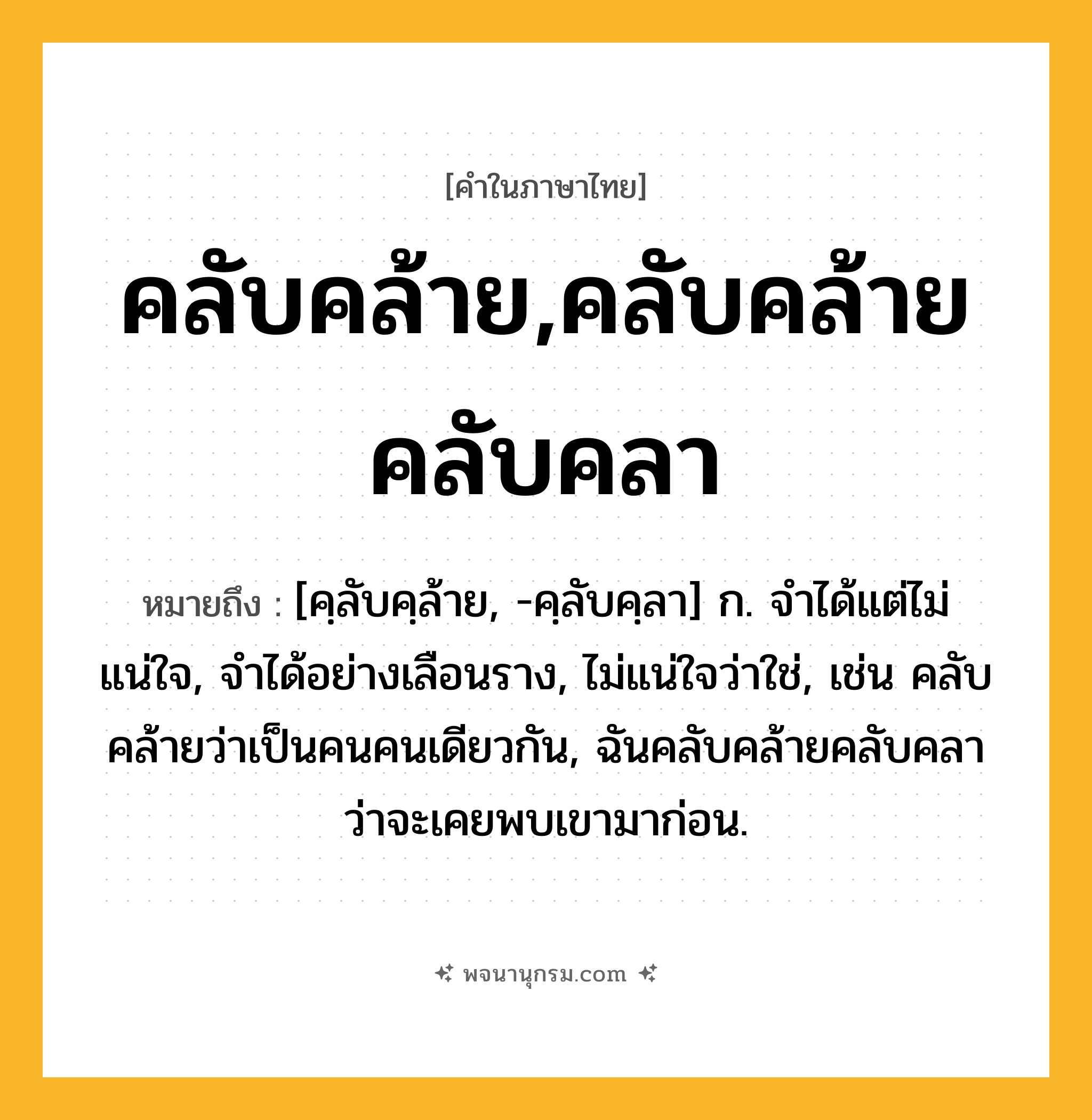 คลับคล้าย,คลับคล้ายคลับคลา ความหมาย หมายถึงอะไร?, คำในภาษาไทย คลับคล้าย,คลับคล้ายคลับคลา หมายถึง [คฺลับคฺล้าย, -คฺลับคฺลา] ก. จำได้แต่ไม่แน่ใจ, จำได้อย่างเลือนราง, ไม่แน่ใจว่าใช่, เช่น คลับคล้ายว่าเป็นคนคนเดียวกัน, ฉันคลับคล้ายคลับคลาว่าจะเคยพบเขามาก่อน.