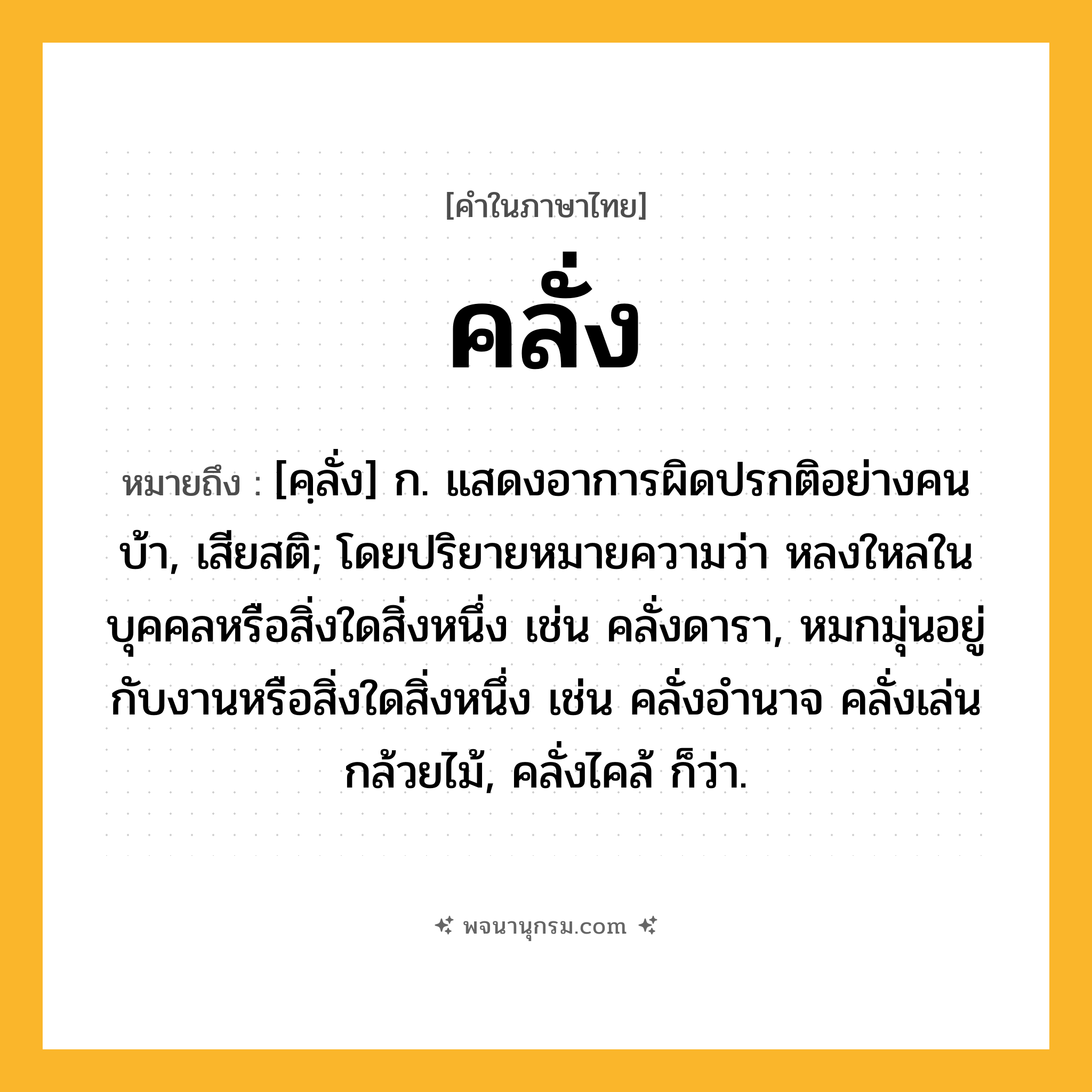 คลั่ง ความหมาย หมายถึงอะไร?, คำในภาษาไทย คลั่ง หมายถึง [คฺลั่ง] ก. แสดงอาการผิดปรกติอย่างคนบ้า, เสียสติ; โดยปริยายหมายความว่า หลงใหลในบุคคลหรือสิ่งใดสิ่งหนึ่ง เช่น คลั่งดารา, หมกมุ่นอยู่กับงานหรือสิ่งใดสิ่งหนึ่ง เช่น คลั่งอำนาจ คลั่งเล่นกล้วยไม้, คลั่งไคล้ ก็ว่า.
