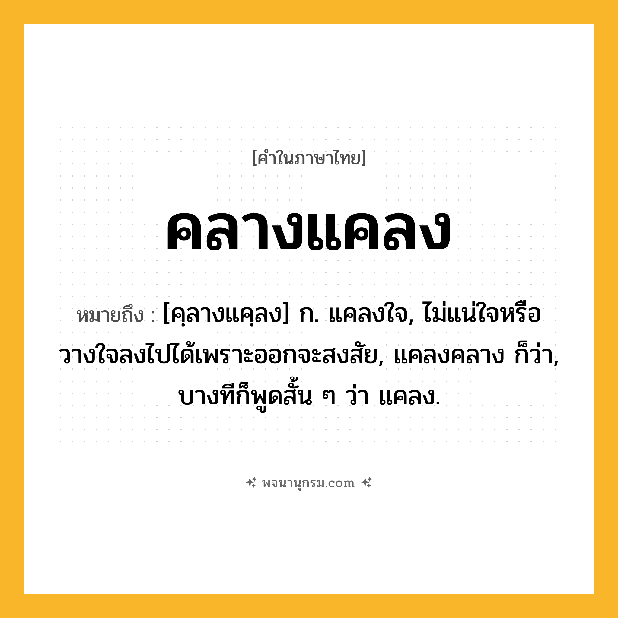 คลางแคลง ความหมาย หมายถึงอะไร?, คำในภาษาไทย คลางแคลง หมายถึง [คฺลางแคฺลง] ก. แคลงใจ, ไม่แน่ใจหรือวางใจลงไปได้เพราะออกจะสงสัย, แคลงคลาง ก็ว่า, บางทีก็พูดสั้น ๆ ว่า แคลง.
