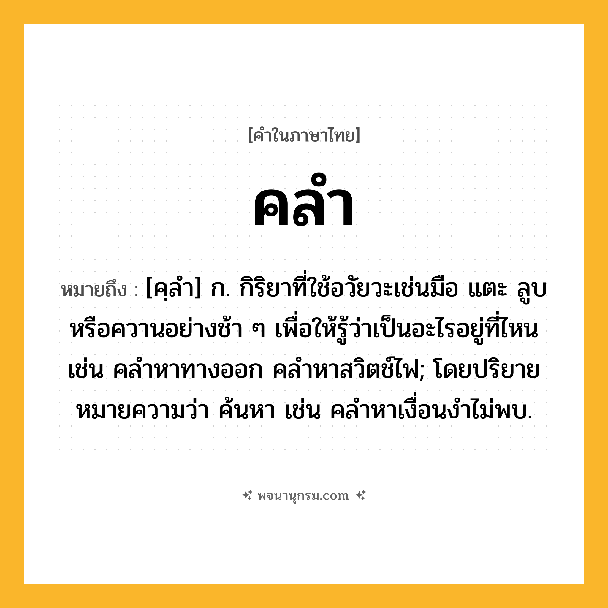 คลำ ความหมาย หมายถึงอะไร?, คำในภาษาไทย คลำ หมายถึง [คฺลํา] ก. กิริยาที่ใช้อวัยวะเช่นมือ แตะ ลูบ หรือควานอย่างช้า ๆ เพื่อให้รู้ว่าเป็นอะไรอยู่ที่ไหน เช่น คลำหาทางออก คลำหาสวิตช์ไฟ; โดยปริยายหมายความว่า ค้นหา เช่น คลําหาเงื่อนงําไม่พบ.