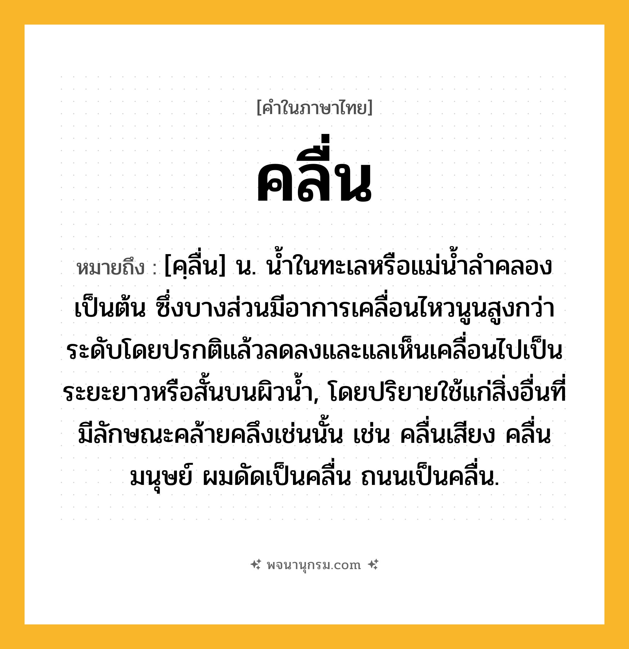 คลื่น ความหมาย หมายถึงอะไร?, คำในภาษาไทย คลื่น หมายถึง [คฺลื่น] น. นํ้าในทะเลหรือแม่นํ้าลําคลองเป็นต้น ซึ่งบางส่วนมีอาการเคลื่อนไหวนูนสูงกว่าระดับโดยปรกติแล้วลดลงและแลเห็นเคลื่อนไปเป็นระยะยาวหรือสั้นบนผิวนํ้า, โดยปริยายใช้แก่สิ่งอื่นที่มีลักษณะคล้ายคลึงเช่นนั้น เช่น คลื่นเสียง คลื่นมนุษย์ ผมดัดเป็นคลื่น ถนนเป็นคลื่น.