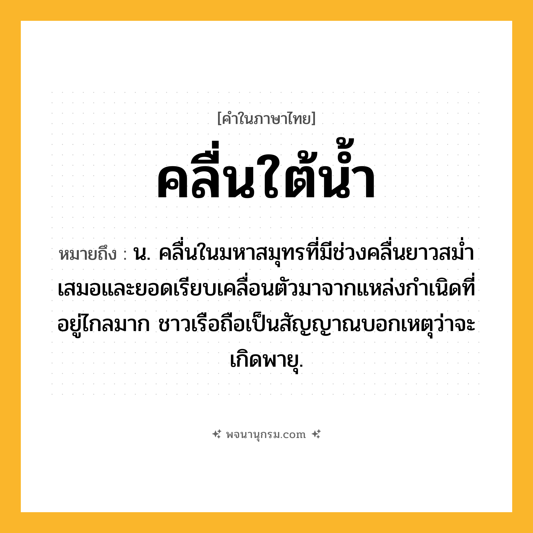 คลื่นใต้น้ำ ความหมาย หมายถึงอะไร?, คำในภาษาไทย คลื่นใต้น้ำ หมายถึง น. คลื่นในมหาสมุทรที่มีช่วงคลื่นยาวสมํ่าเสมอและยอดเรียบเคลื่อนตัวมาจากแหล่งกําเนิดที่อยู่ไกลมาก ชาวเรือถือเป็นสัญญาณบอกเหตุว่าจะเกิดพายุ.