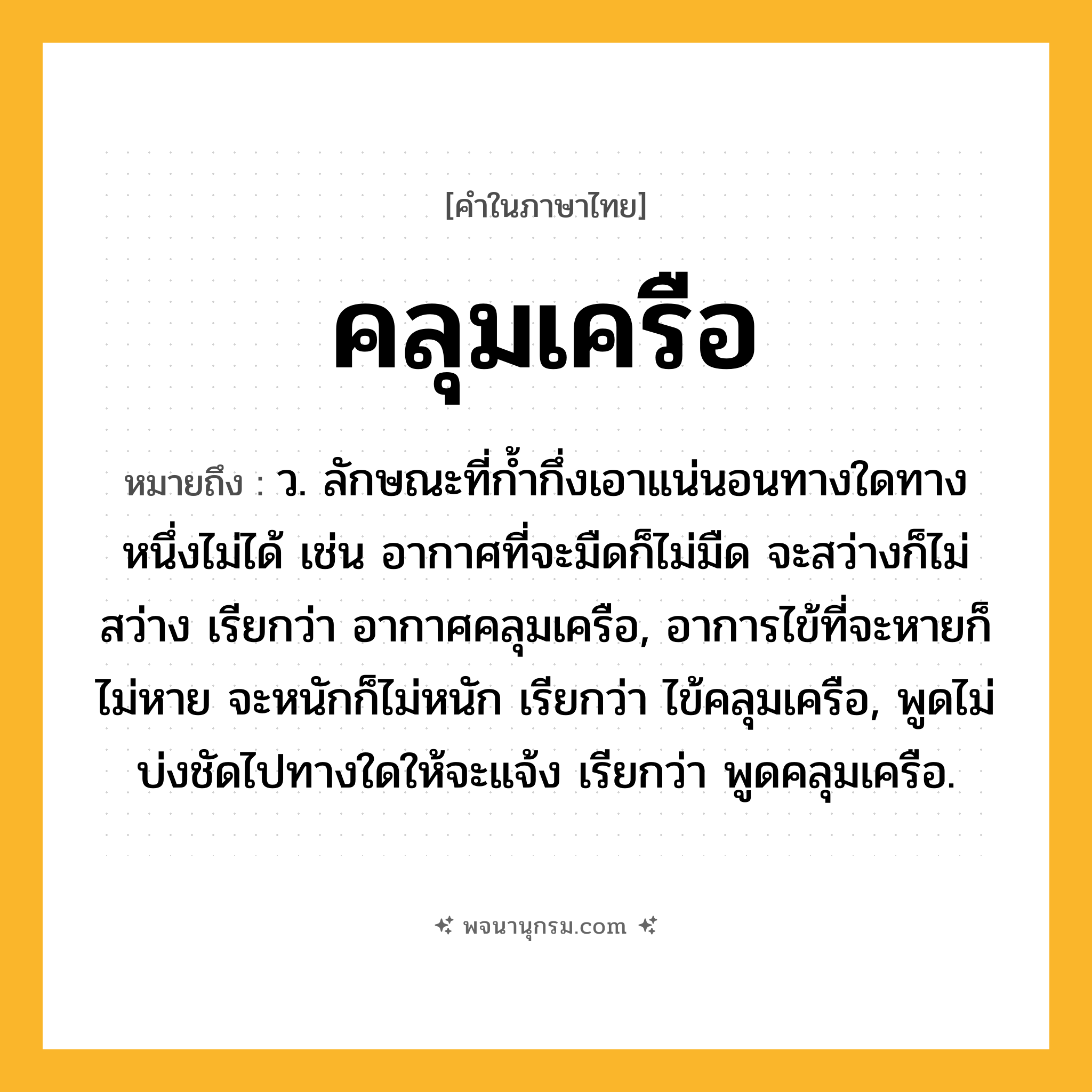 คลุมเครือ ความหมาย หมายถึงอะไร?, คำในภาษาไทย คลุมเครือ หมายถึง ว. ลักษณะที่กํ้ากึ่งเอาแน่นอนทางใดทางหนึ่งไม่ได้ เช่น อากาศที่จะมืดก็ไม่มืด จะสว่างก็ไม่สว่าง เรียกว่า อากาศคลุมเครือ, อาการไข้ที่จะหายก็ไม่หาย จะหนักก็ไม่หนัก เรียกว่า ไข้คลุมเครือ, พูดไม่บ่งชัดไปทางใดให้จะแจ้ง เรียกว่า พูดคลุมเครือ.