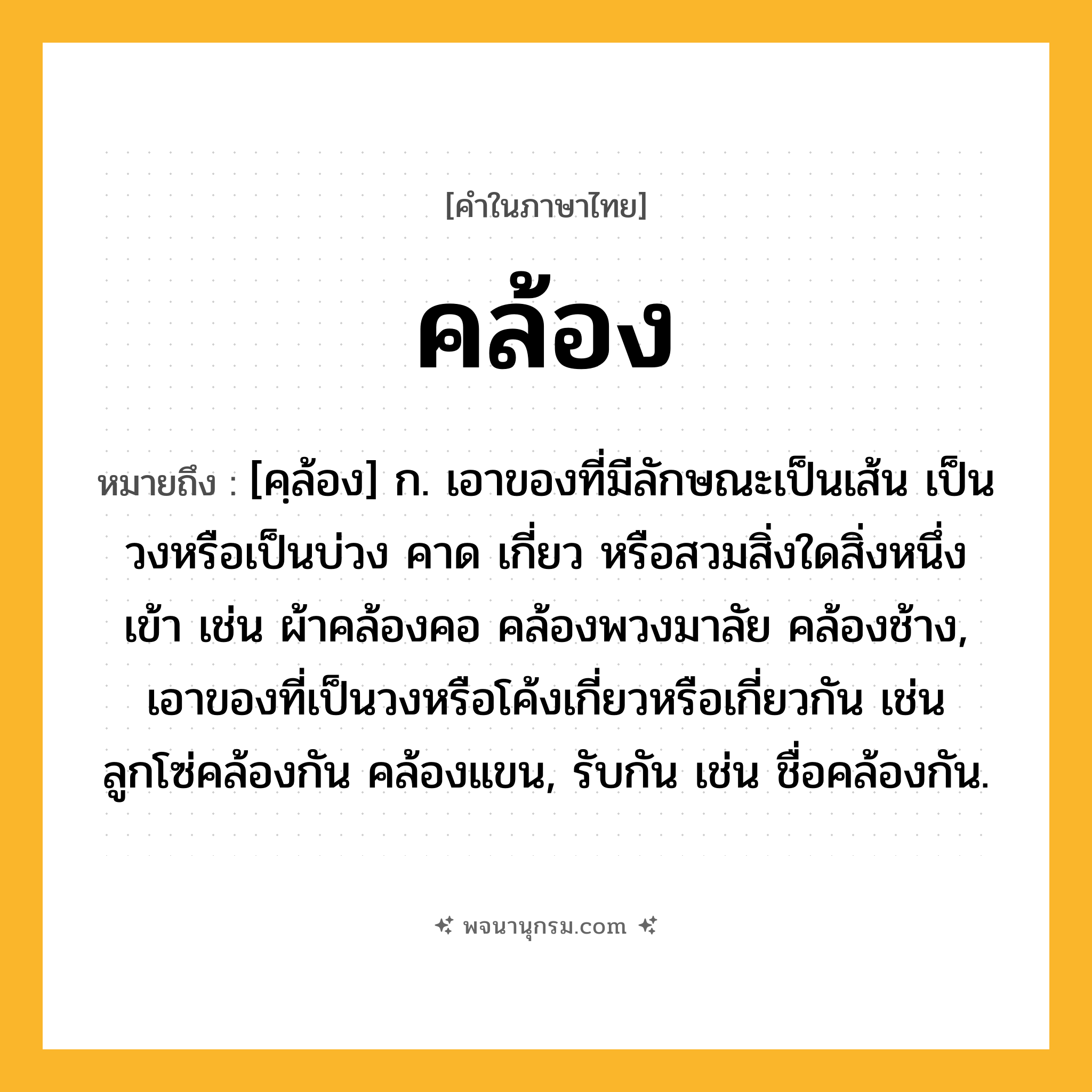คล้อง ความหมาย หมายถึงอะไร?, คำในภาษาไทย คล้อง หมายถึง [คฺล้อง] ก. เอาของที่มีลักษณะเป็นเส้น เป็นวงหรือเป็นบ่วง คาด เกี่ยว หรือสวมสิ่งใดสิ่งหนึ่งเข้า เช่น ผ้าคล้องคอ คล้องพวงมาลัย คล้องช้าง, เอาของที่เป็นวงหรือโค้งเกี่ยวหรือเกี่ยวกัน เช่น ลูกโซ่คล้องกัน คล้องแขน, รับกัน เช่น ชื่อคล้องกัน.