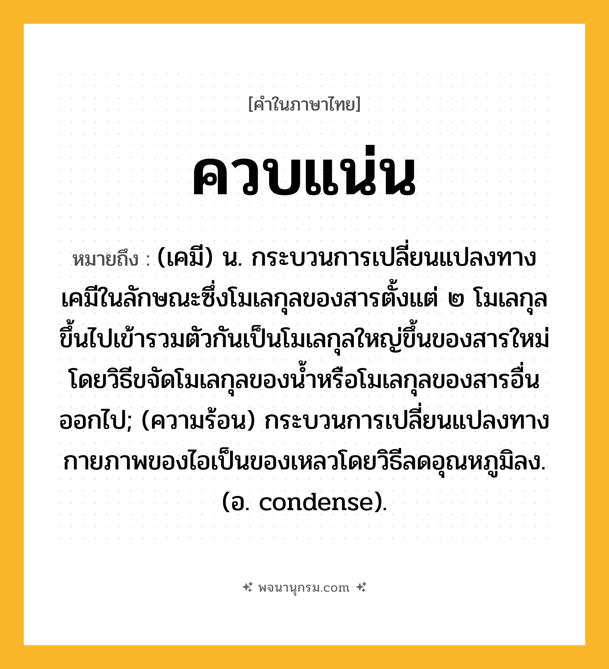 ควบแน่น ความหมาย หมายถึงอะไร?, คำในภาษาไทย ควบแน่น หมายถึง (เคมี) น. กระบวนการเปลี่ยนแปลงทางเคมีในลักษณะซึ่งโมเลกุลของสารตั้งแต่ ๒ โมเลกุลขึ้นไปเข้ารวมตัวกันเป็นโมเลกุลใหญ่ขึ้นของสารใหม่ โดยวิธีขจัดโมเลกุลของนํ้าหรือโมเลกุลของสารอื่นออกไป; (ความร้อน) กระบวนการเปลี่ยนแปลงทางกายภาพของไอเป็นของเหลวโดยวิธีลดอุณหภูมิลง. (อ. condense).