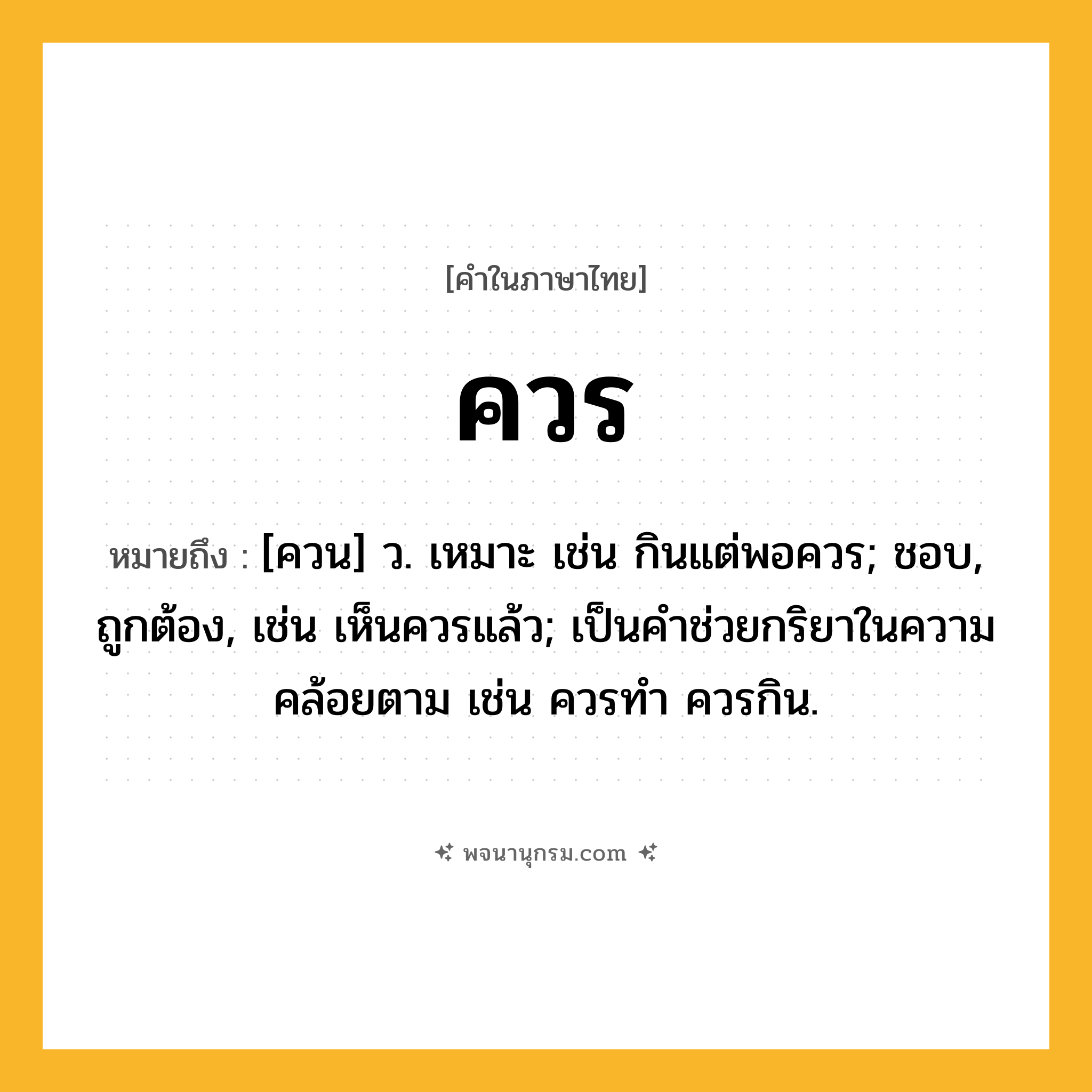 ควร ความหมาย หมายถึงอะไร?, คำในภาษาไทย ควร หมายถึง [ควน] ว. เหมาะ เช่น กินแต่พอควร; ชอบ, ถูกต้อง, เช่น เห็นควรแล้ว; เป็นคําช่วยกริยาในความคล้อยตาม เช่น ควรทํา ควรกิน.