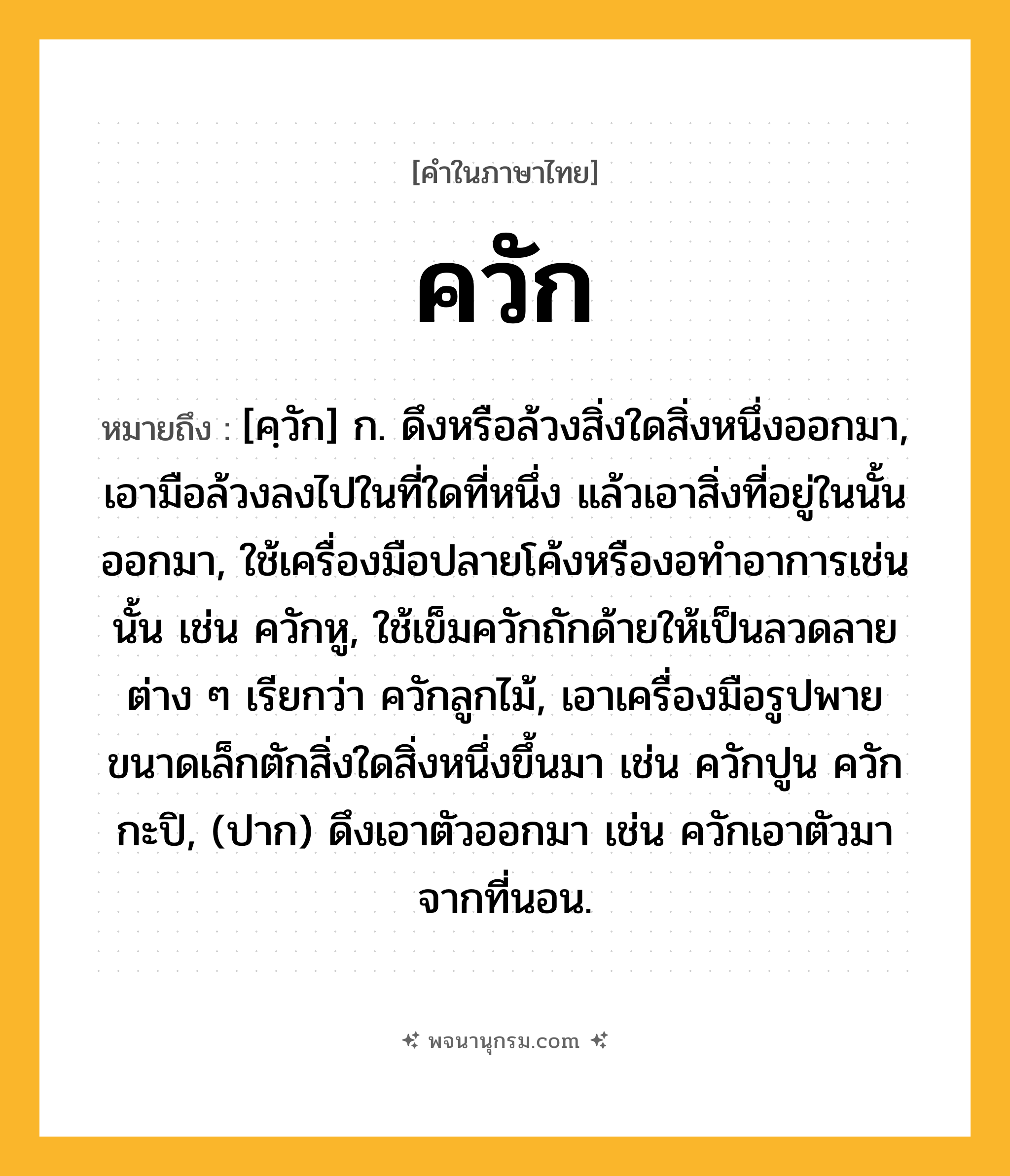 ควัก ความหมาย หมายถึงอะไร?, คำในภาษาไทย ควัก หมายถึง [คฺวัก] ก. ดึงหรือล้วงสิ่งใดสิ่งหนึ่งออกมา, เอามือล้วงลงไปในที่ใดที่หนึ่ง แล้วเอาสิ่งที่อยู่ในนั้นออกมา, ใช้เครื่องมือปลายโค้งหรืองอทําอาการเช่นนั้น เช่น ควักหู, ใช้เข็มควักถักด้ายให้เป็นลวดลายต่าง ๆ เรียกว่า ควักลูกไม้, เอาเครื่องมือรูปพายขนาดเล็กตักสิ่งใดสิ่งหนึ่งขึ้นมา เช่น ควักปูน ควักกะปิ, (ปาก) ดึงเอาตัวออกมา เช่น ควักเอาตัวมาจากที่นอน.