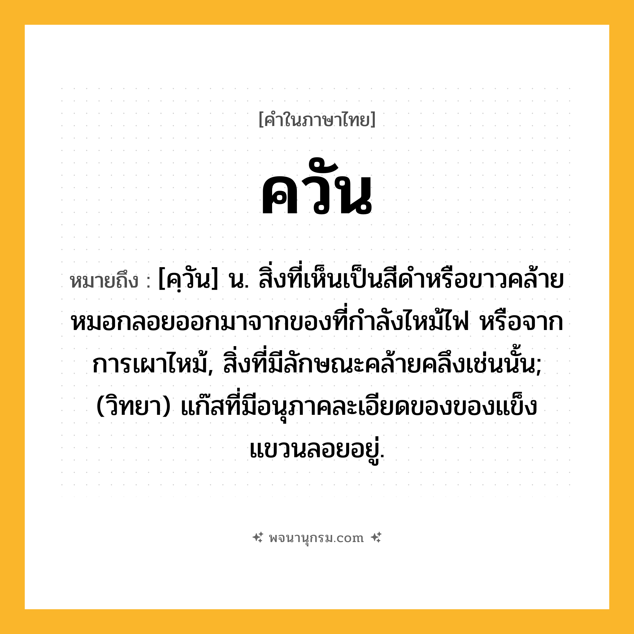 ควัน ความหมาย หมายถึงอะไร?, คำในภาษาไทย ควัน หมายถึง [คฺวัน] น. สิ่งที่เห็นเป็นสีดําหรือขาวคล้ายหมอกลอยออกมาจากของที่กําลังไหม้ไฟ หรือจากการเผาไหม้, สิ่งที่มีลักษณะคล้ายคลึงเช่นนั้น; (วิทยา) แก๊สที่มีอนุภาคละเอียดของของแข็งแขวนลอยอยู่.