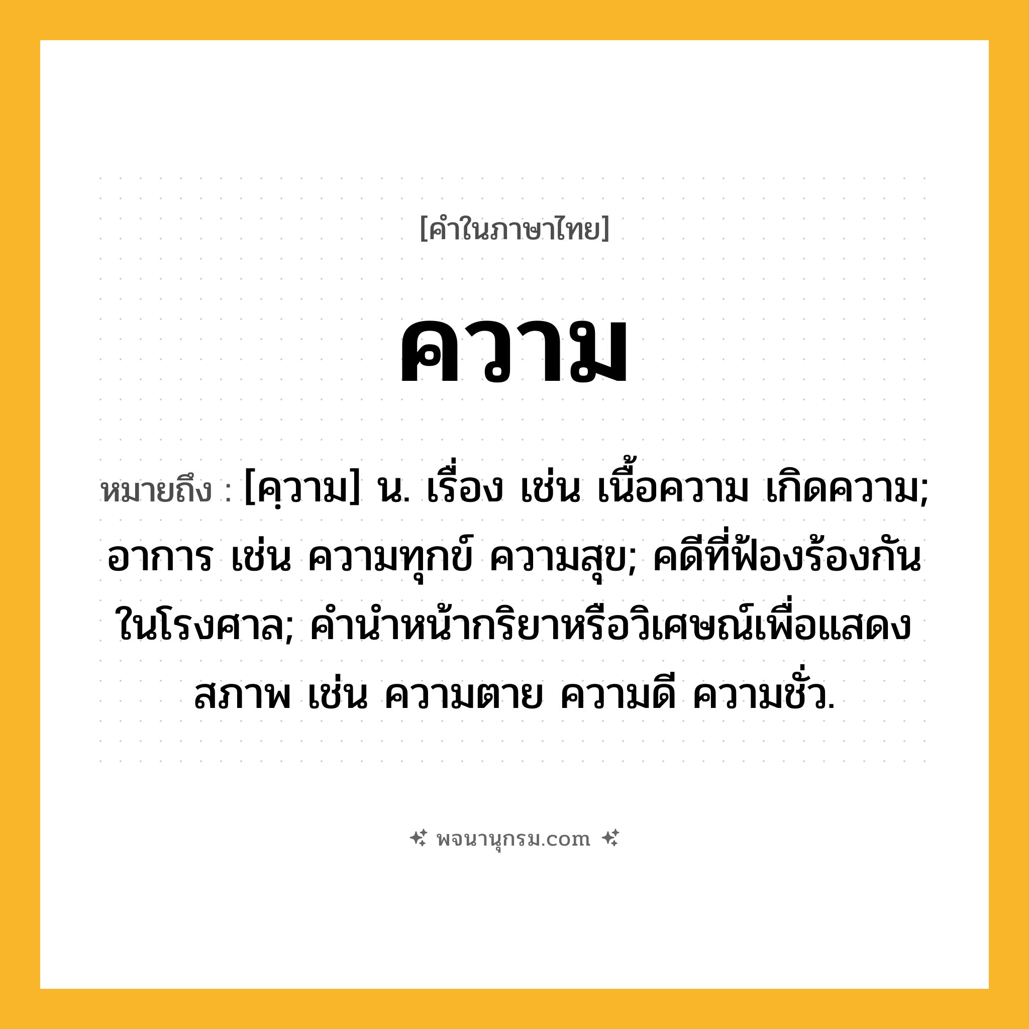 ความ ความหมาย หมายถึงอะไร?, คำในภาษาไทย ความ หมายถึง [คฺวาม] น. เรื่อง เช่น เนื้อความ เกิดความ; อาการ เช่น ความทุกข์ ความสุข; คดีที่ฟ้องร้องกันในโรงศาล; คํานําหน้ากริยาหรือวิเศษณ์เพื่อแสดงสภาพ เช่น ความตาย ความดี ความชั่ว.