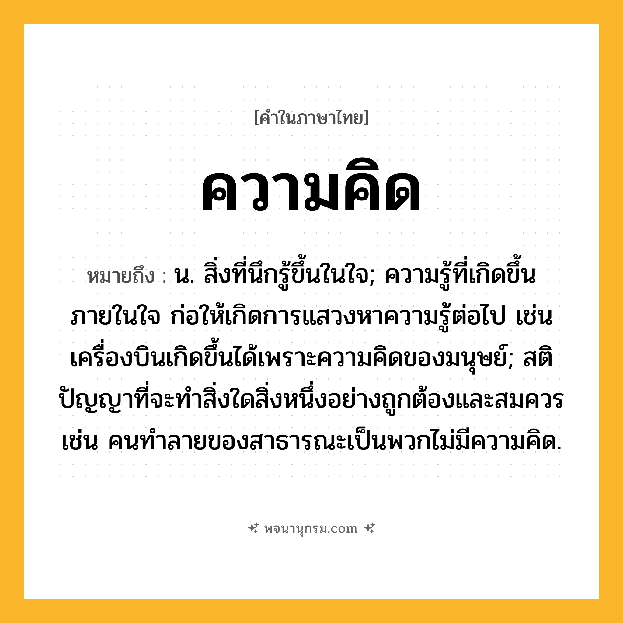 ความคิด ความหมาย หมายถึงอะไร?, คำในภาษาไทย ความคิด หมายถึง น. สิ่งที่นึกรู้ขึ้นในใจ; ความรู้ที่เกิดขึ้นภายในใจ ก่อให้เกิดการแสวงหาความรู้ต่อไป เช่น เครื่องบินเกิดขึ้นได้เพราะความคิดของมนุษย์; สติปัญญาที่จะทำสิ่งใดสิ่งหนึ่งอย่างถูกต้องและสมควร เช่น คนทำลายของสาธารณะเป็นพวกไม่มีความคิด.