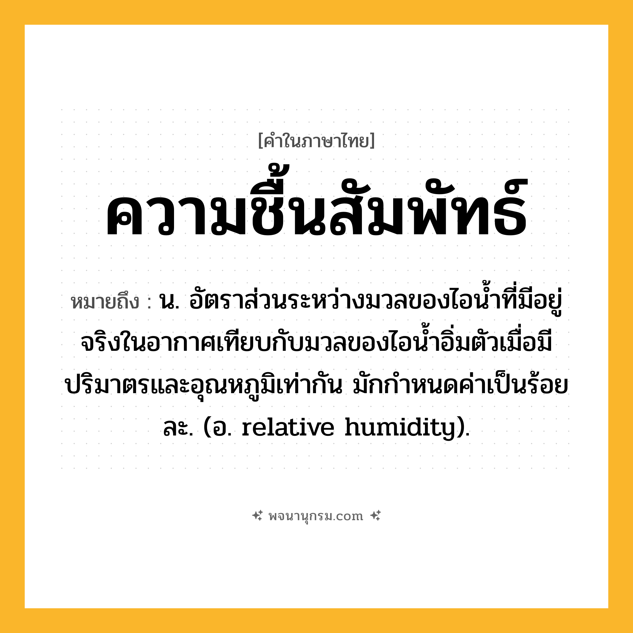 ความชื้นสัมพัทธ์ ความหมาย หมายถึงอะไร?, คำในภาษาไทย ความชื้นสัมพัทธ์ หมายถึง น. อัตราส่วนระหว่างมวลของไอนํ้าที่มีอยู่จริงในอากาศเทียบกับมวลของไอนํ้าอิ่มตัวเมื่อมีปริมาตรและอุณหภูมิเท่ากัน มักกําหนดค่าเป็นร้อยละ. (อ. relative humidity).
