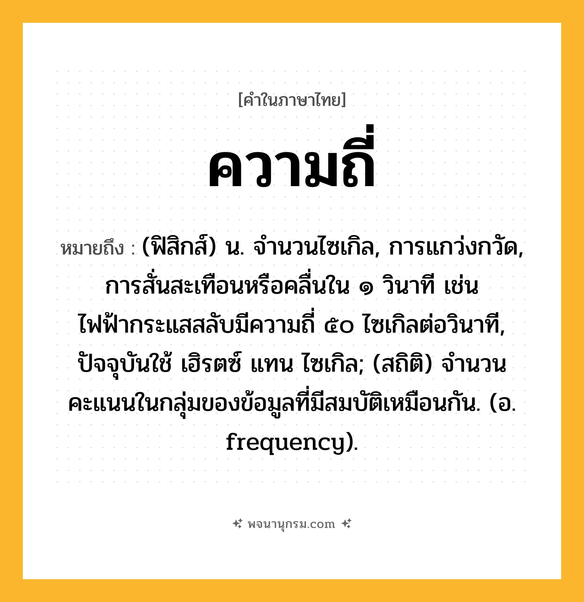 ความถี่ ความหมาย หมายถึงอะไร?, คำในภาษาไทย ความถี่ หมายถึง (ฟิสิกส์) น. จํานวนไซเกิล, การแกว่งกวัด, การสั่นสะเทือนหรือคลื่นใน ๑ วินาที เช่น ไฟฟ้ากระแสสลับมีความถี่ ๕๐ ไซเกิลต่อวินาที, ปัจจุบันใช้ เฮิรตซ์ แทน ไซเกิล; (สถิติ) จํานวนคะแนนในกลุ่มของข้อมูลที่มีสมบัติเหมือนกัน. (อ. frequency).