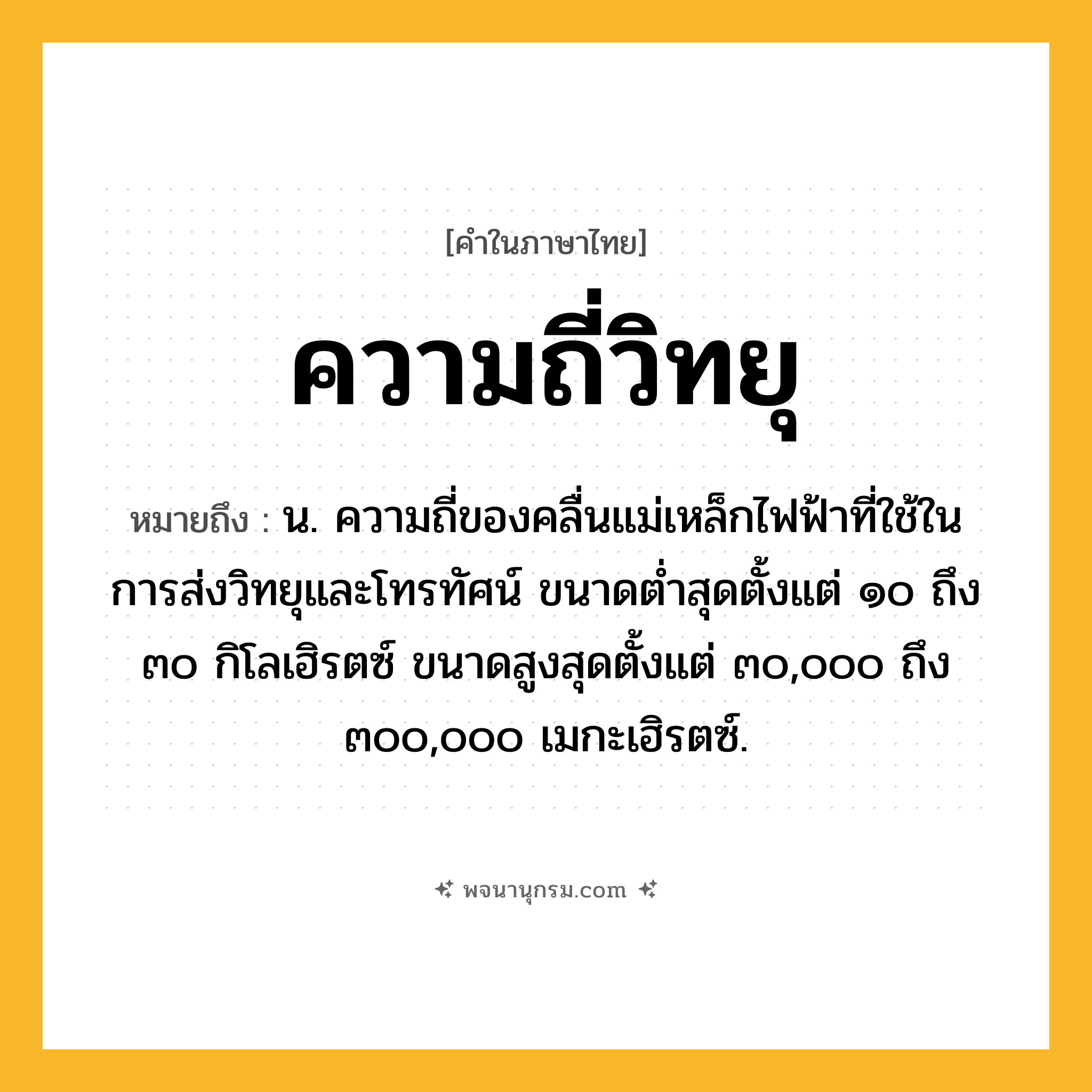 ความถี่วิทยุ ความหมาย หมายถึงอะไร?, คำในภาษาไทย ความถี่วิทยุ หมายถึง น. ความถี่ของคลื่นแม่เหล็กไฟฟ้าที่ใช้ในการส่งวิทยุและโทรทัศน์ ขนาดตํ่าสุดตั้งแต่ ๑๐ ถึง ๓๐ กิโลเฮิรตซ์ ขนาดสูงสุดตั้งแต่ ๓๐,๐๐๐ ถึง ๓๐๐,๐๐๐ เมกะเฮิรตซ์.