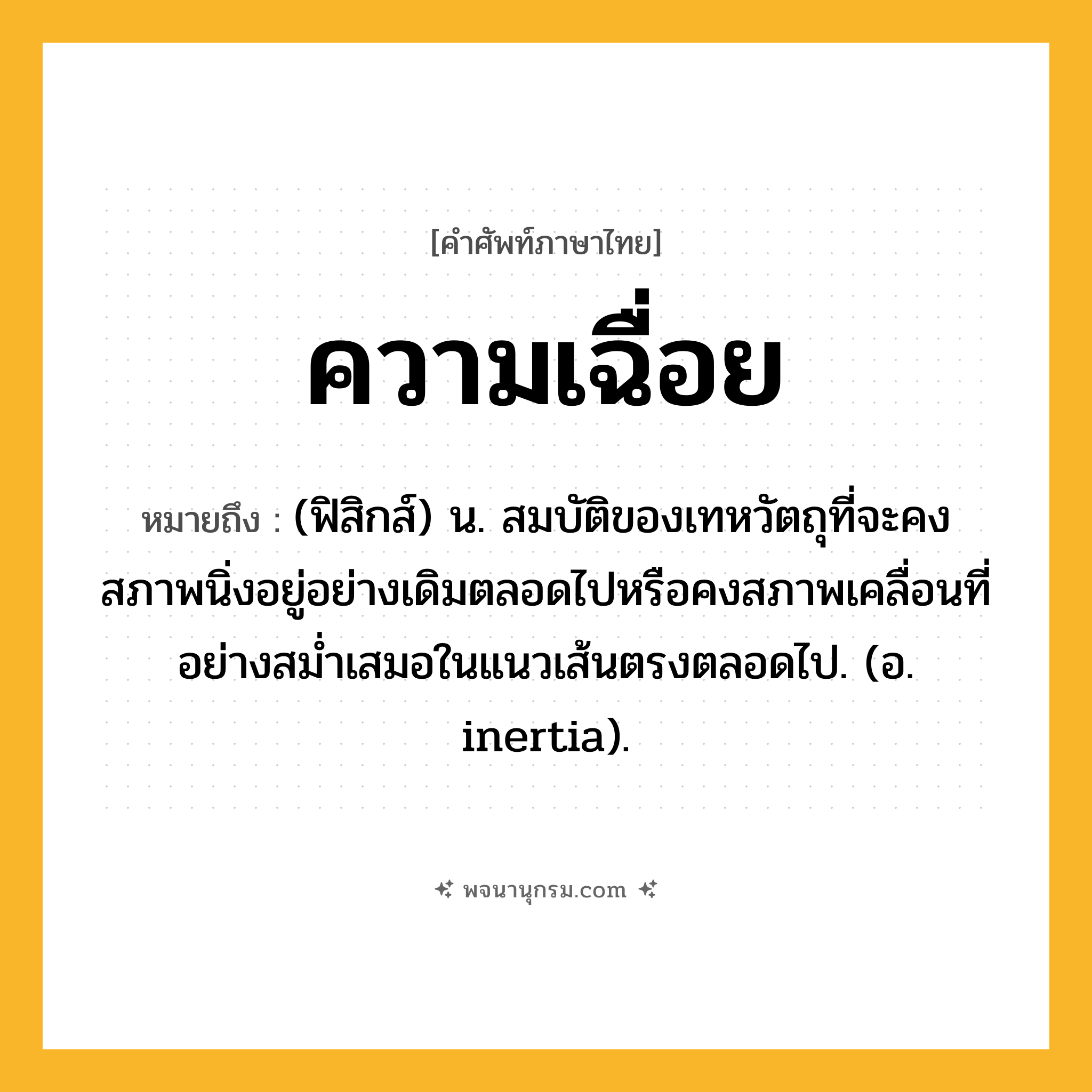 ความเฉื่อย ความหมาย หมายถึงอะไร?, คำในภาษาไทย ความเฉื่อย หมายถึง (ฟิสิกส์) น. สมบัติของเทหวัตถุที่จะคงสภาพนิ่งอยู่อย่างเดิมตลอดไปหรือคงสภาพเคลื่อนที่อย่างสมํ่าเสมอในแนวเส้นตรงตลอดไป. (อ. inertia).