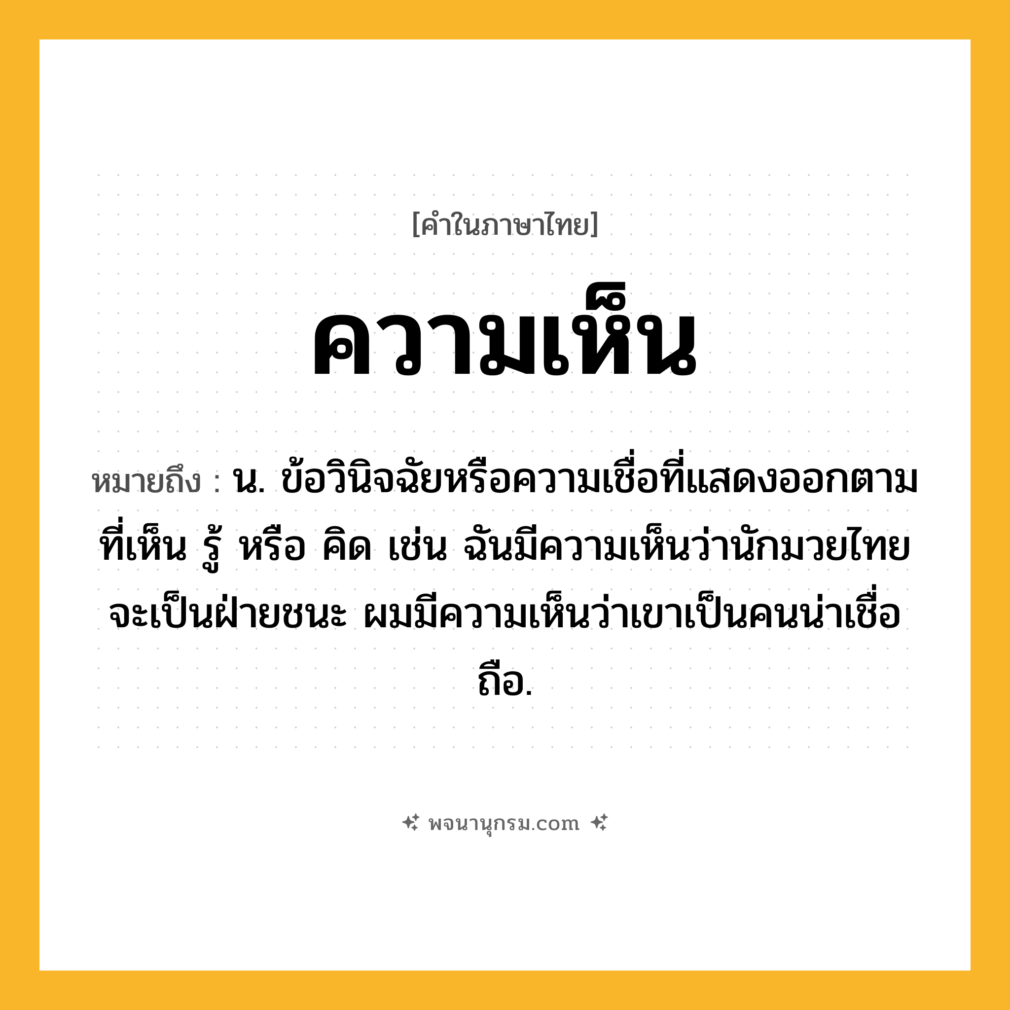 ความเห็น ความหมาย หมายถึงอะไร?, คำในภาษาไทย ความเห็น หมายถึง น. ข้อวินิจฉัยหรือความเชื่อที่แสดงออกตามที่เห็น รู้ หรือ คิด เช่น ฉันมีความเห็นว่านักมวยไทยจะเป็นฝ่ายชนะ ผมมีความเห็นว่าเขาเป็นคนน่าเชื่อถือ.