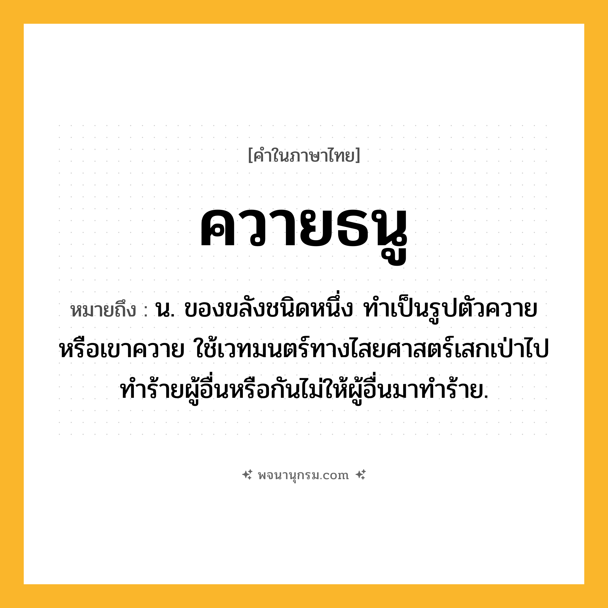ควายธนู ความหมาย หมายถึงอะไร?, คำในภาษาไทย ควายธนู หมายถึง น. ของขลังชนิดหนึ่ง ทำเป็นรูปตัวควายหรือเขาควาย ใช้เวทมนตร์ทางไสยศาสตร์เสกเป่าไปทำร้ายผู้อื่นหรือกันไม่ให้ผู้อื่นมาทำร้าย.