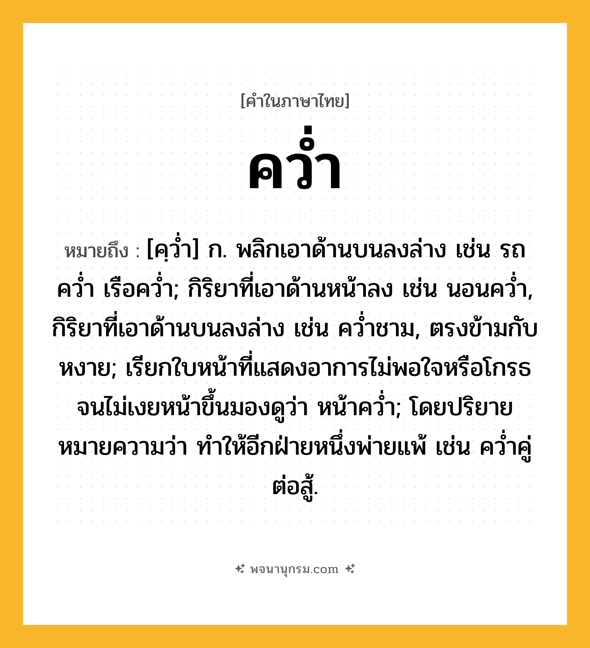 คว่ำ ความหมาย หมายถึงอะไร?, คำในภาษาไทย คว่ำ หมายถึง [คฺวํ่า] ก. พลิกเอาด้านบนลงล่าง เช่น รถคว่ำ เรือคว่ำ; กิริยาที่เอาด้านหน้าลง เช่น นอนคว่ำ, กิริยาที่เอาด้านบนลงล่าง เช่น คว่ำชาม, ตรงข้ามกับ หงาย; เรียกใบหน้าที่แสดงอาการไม่พอใจหรือโกรธจนไม่เงยหน้าขึ้นมองดูว่า หน้าคว่ำ; โดยปริยายหมายความว่า ทำให้อีกฝ่ายหนึ่งพ่ายแพ้ เช่น คว่ำคู่ต่อสู้.