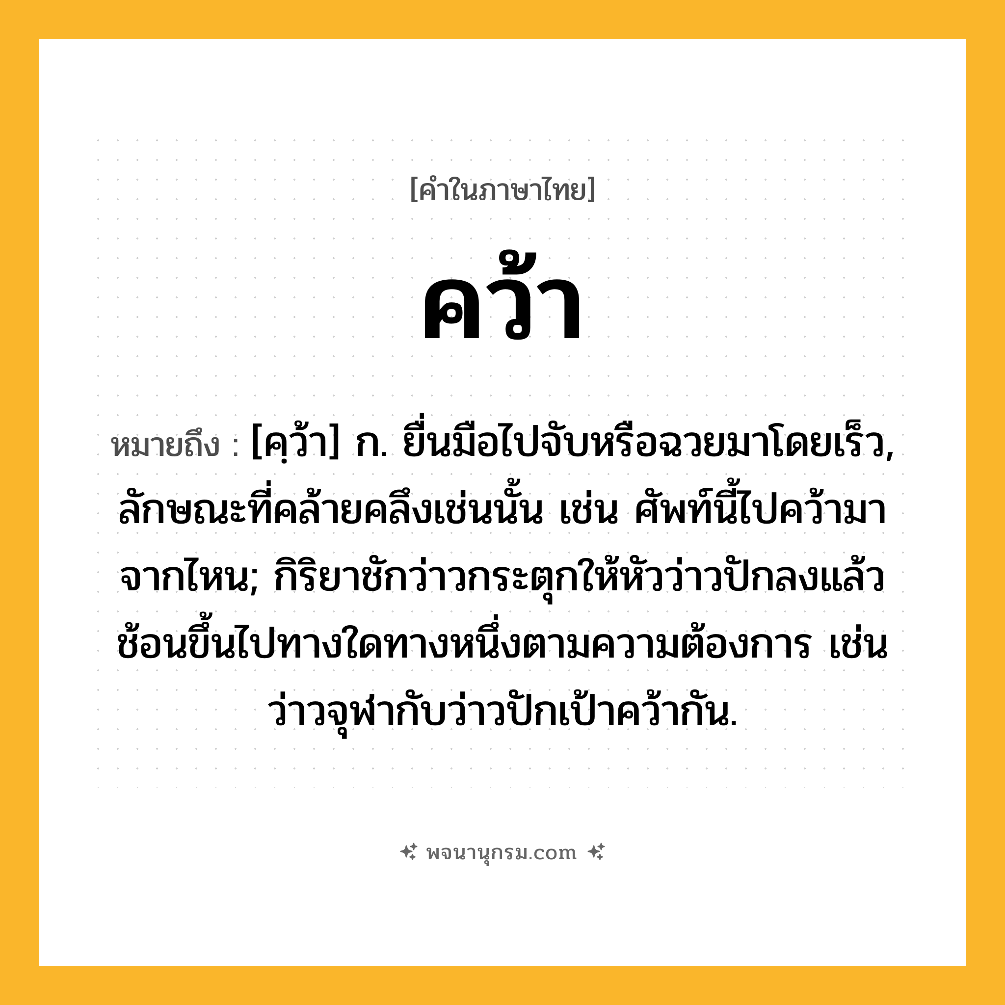 คว้า ความหมาย หมายถึงอะไร?, คำในภาษาไทย คว้า หมายถึง [คฺว้า] ก. ยื่นมือไปจับหรือฉวยมาโดยเร็ว, ลักษณะที่คล้ายคลึงเช่นนั้น เช่น ศัพท์นี้ไปคว้ามาจากไหน; กิริยาชักว่าวกระตุกให้หัวว่าวปักลงแล้วช้อนขึ้นไปทางใดทางหนึ่งตามความต้องการ เช่น ว่าวจุฬากับว่าวปักเป้าคว้ากัน.
