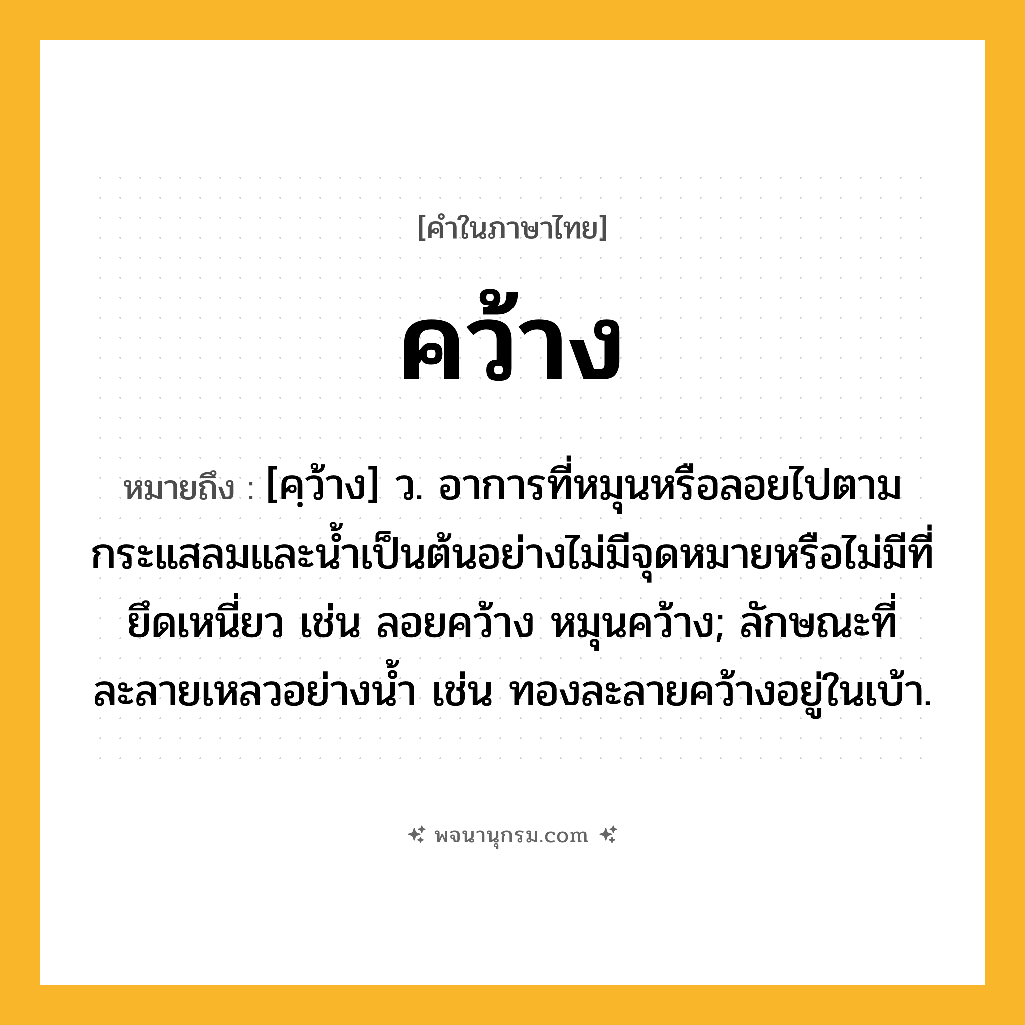 คว้าง ความหมาย หมายถึงอะไร?, คำในภาษาไทย คว้าง หมายถึง [คฺว้าง] ว. อาการที่หมุนหรือลอยไปตามกระแสลมและนํ้าเป็นต้นอย่างไม่มีจุดหมายหรือไม่มีที่ยึดเหนี่ยว เช่น ลอยคว้าง หมุนคว้าง; ลักษณะที่ละลายเหลวอย่างนํ้า เช่น ทองละลายคว้างอยู่ในเบ้า.