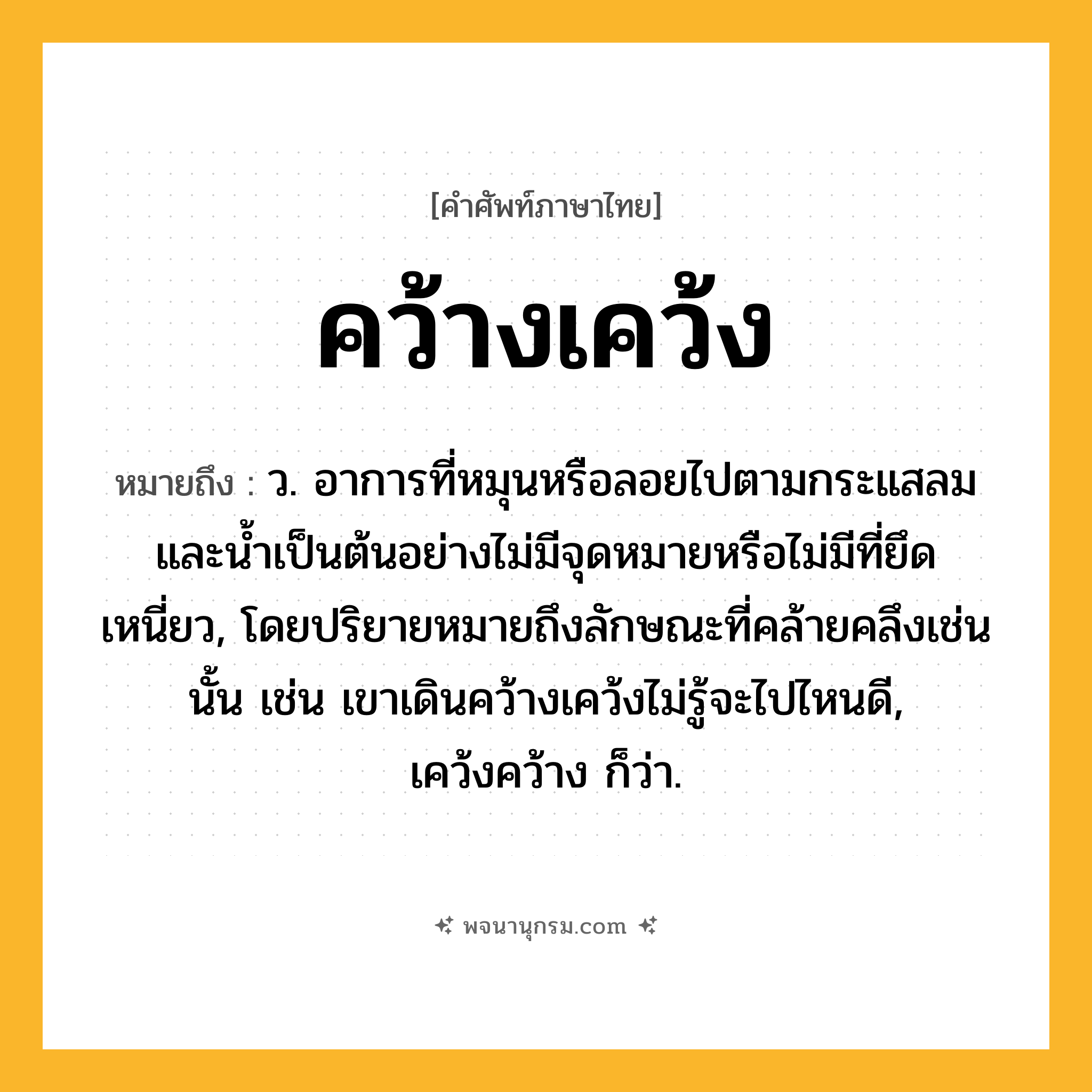 คว้างเคว้ง ความหมาย หมายถึงอะไร?, คำในภาษาไทย คว้างเคว้ง หมายถึง ว. อาการที่หมุนหรือลอยไปตามกระแสลมและนํ้าเป็นต้นอย่างไม่มีจุดหมายหรือไม่มีที่ยึดเหนี่ยว, โดยปริยายหมายถึงลักษณะที่คล้ายคลึงเช่นนั้น เช่น เขาเดินคว้างเคว้งไม่รู้จะไปไหนดี, เคว้งคว้าง ก็ว่า.