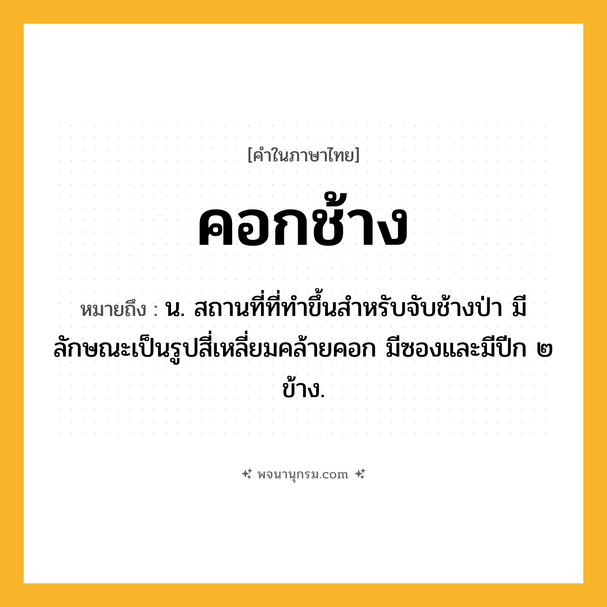 คอกช้าง ความหมาย หมายถึงอะไร?, คำในภาษาไทย คอกช้าง หมายถึง น. สถานที่ที่ทําขึ้นสําหรับจับช้างป่า มีลักษณะเป็นรูปสี่เหลี่ยมคล้ายคอก มีซองและมีปีก ๒ ข้าง.
