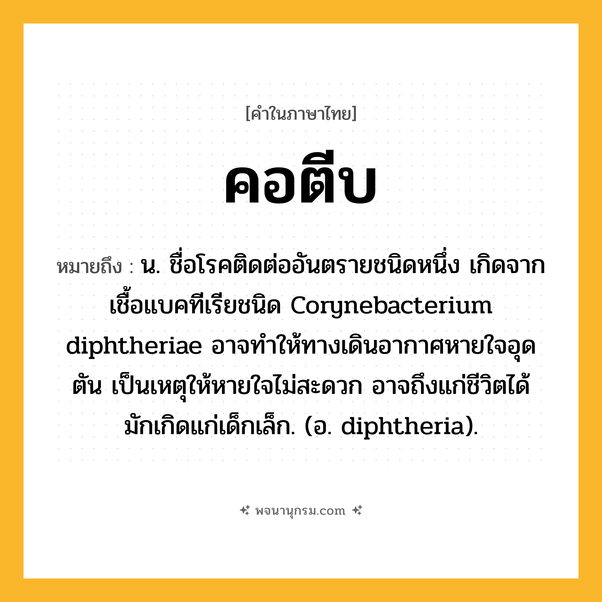 คอตีบ ความหมาย หมายถึงอะไร?, คำในภาษาไทย คอตีบ หมายถึง น. ชื่อโรคติดต่ออันตรายชนิดหนึ่ง เกิดจากเชื้อแบคทีเรียชนิด Corynebacterium diphtheriae อาจทำให้ทางเดินอากาศหายใจอุดตัน เป็นเหตุให้หายใจไม่สะดวก อาจถึงแก่ชีวิตได้ มักเกิดแก่เด็กเล็ก. (อ. diphtheria).