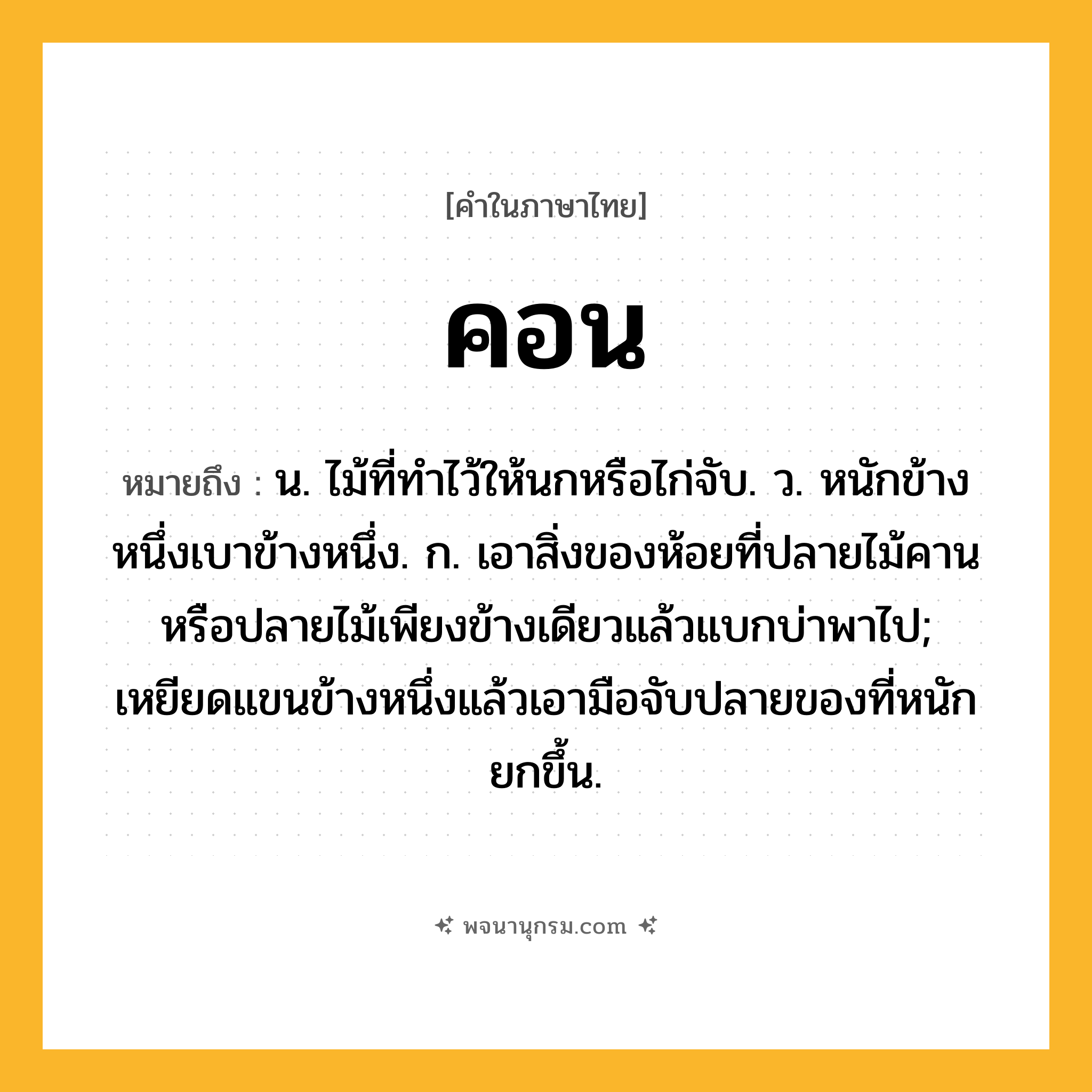 คอน ความหมาย หมายถึงอะไร?, คำในภาษาไทย คอน หมายถึง น. ไม้ที่ทําไว้ให้นกหรือไก่จับ. ว. หนักข้างหนึ่งเบาข้างหนึ่ง. ก. เอาสิ่งของห้อยที่ปลายไม้คานหรือปลายไม้เพียงข้างเดียวแล้วแบกบ่าพาไป; เหยียดแขนข้างหนึ่งแล้วเอามือจับปลายของที่หนักยกขึ้น.