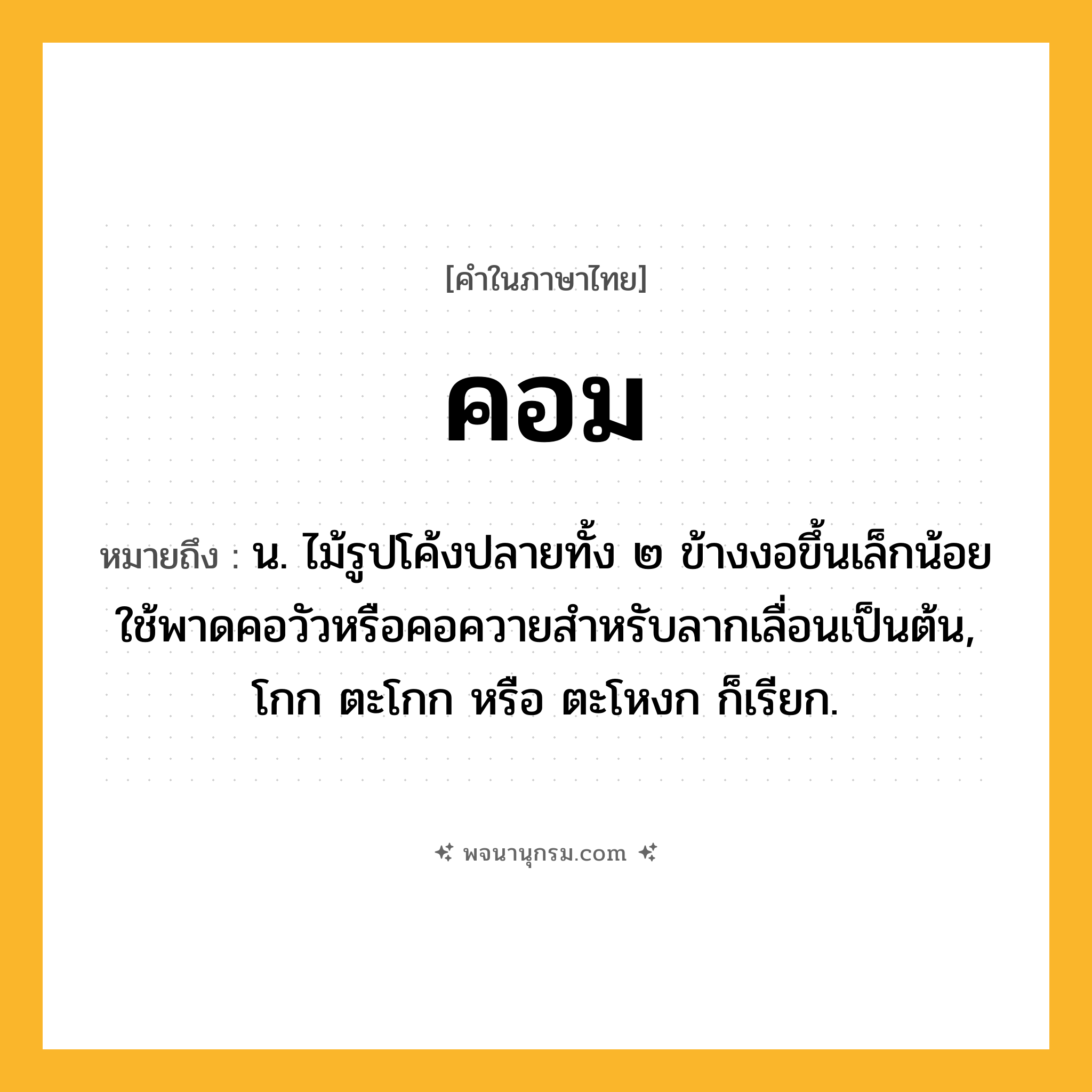 คอม ความหมาย หมายถึงอะไร?, คำในภาษาไทย คอม หมายถึง น. ไม้รูปโค้งปลายทั้ง ๒ ข้างงอขึ้นเล็กน้อย ใช้พาดคอวัวหรือคอควายสําหรับลากเลื่อนเป็นต้น, โกก ตะโกก หรือ ตะโหงก ก็เรียก.