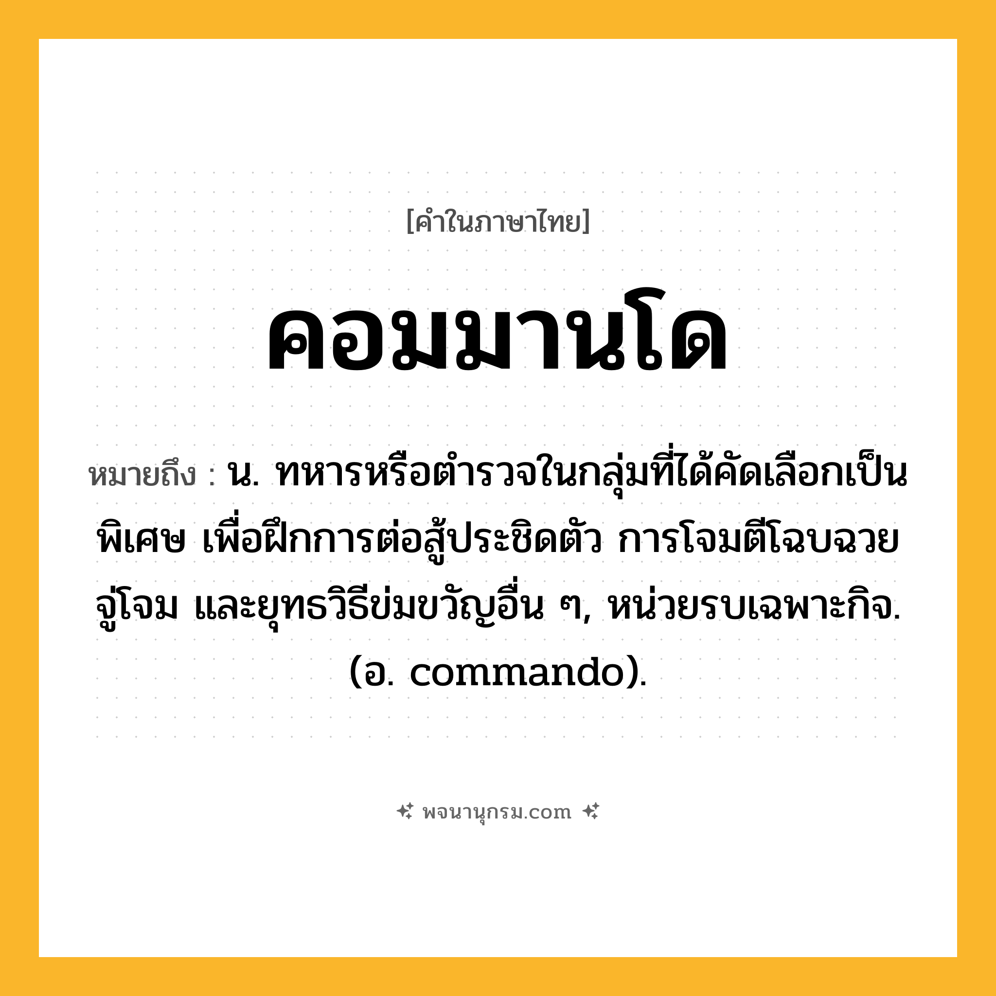 คอมมานโด ความหมาย หมายถึงอะไร?, คำในภาษาไทย คอมมานโด หมายถึง น. ทหารหรือตํารวจในกลุ่มที่ได้คัดเลือกเป็นพิเศษ เพื่อฝึกการต่อสู้ประชิดตัว การโจมตีโฉบฉวย จู่โจม และยุทธวิธีข่มขวัญอื่น ๆ, หน่วยรบเฉพาะกิจ. (อ. commando).