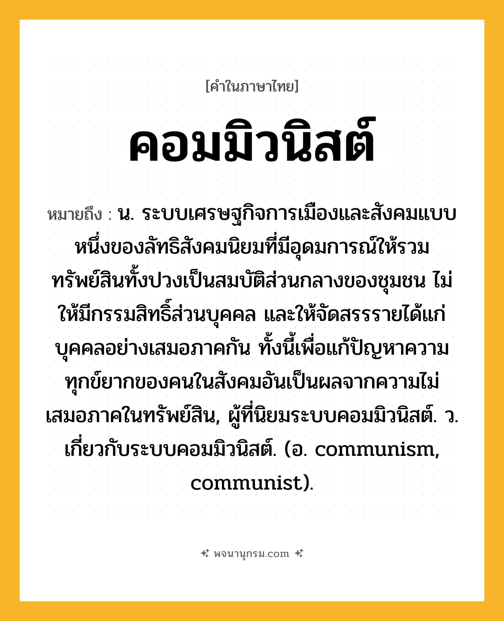 คอมมิวนิสต์ ความหมาย หมายถึงอะไร?, คำในภาษาไทย คอมมิวนิสต์ หมายถึง น. ระบบเศรษฐกิจการเมืองและสังคมแบบหนึ่งของลัทธิสังคมนิยมที่มีอุดมการณ์ให้รวมทรัพย์สินทั้งปวงเป็นสมบัติส่วนกลางของชุมชน ไม่ให้มีกรรมสิทธิ์ส่วนบุคคล และให้จัดสรรรายได้แก่บุคคลอย่างเสมอภาคกัน ทั้งนี้เพื่อแก้ปัญหาความทุกข์ยากของคนในสังคมอันเป็นผลจากความไม่เสมอภาคในทรัพย์สิน, ผู้ที่นิยมระบบคอมมิวนิสต์. ว. เกี่ยวกับระบบคอมมิวนิสต์. (อ. communism, communist).