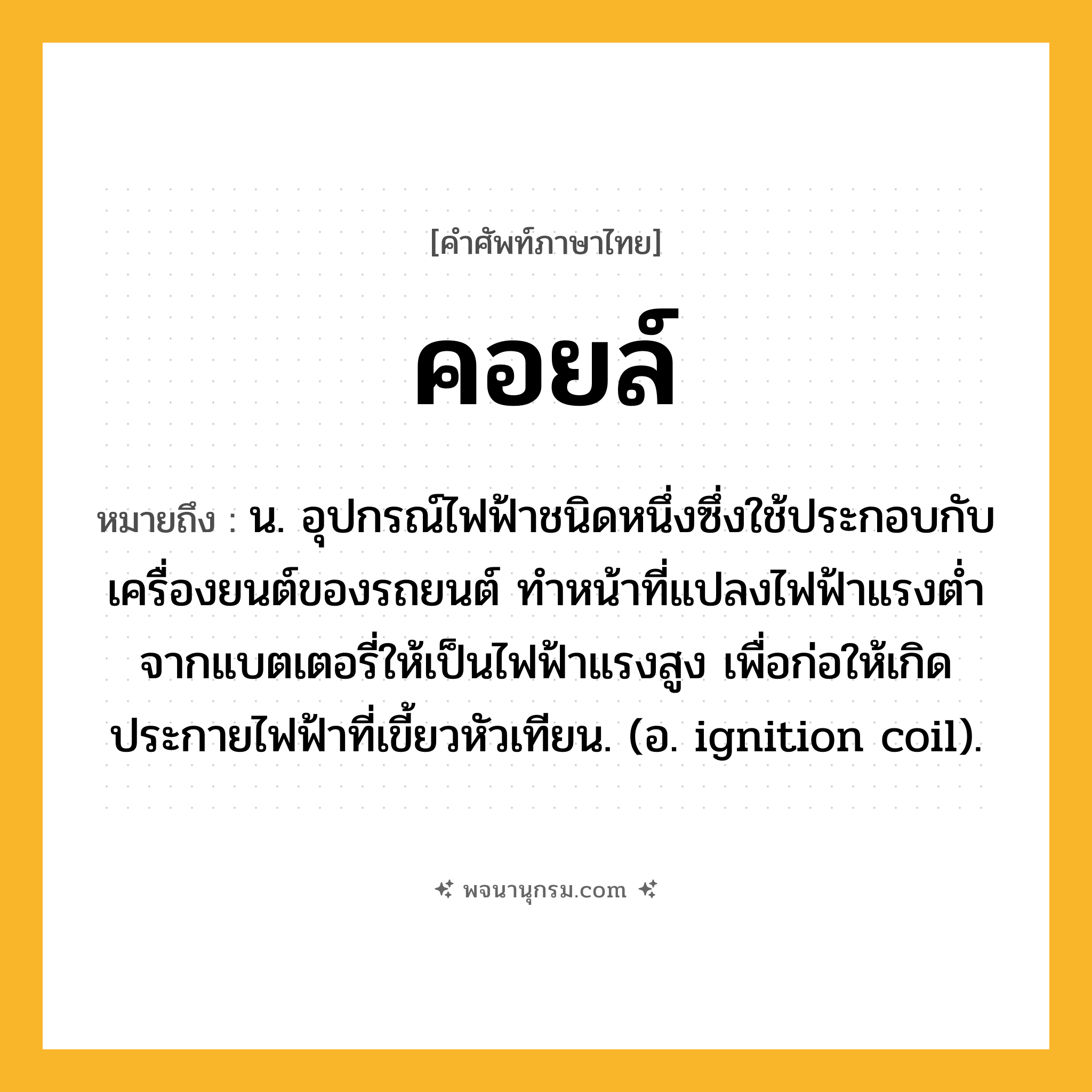 คอยล์ ความหมาย หมายถึงอะไร?, คำในภาษาไทย คอยล์ หมายถึง น. อุปกรณ์ไฟฟ้าชนิดหนึ่งซึ่งใช้ประกอบกับเครื่องยนต์ของรถยนต์ ทําหน้าที่แปลงไฟฟ้าแรงตํ่าจากแบตเตอรี่ให้เป็นไฟฟ้าแรงสูง เพื่อก่อให้เกิดประกายไฟฟ้าที่เขี้ยวหัวเทียน. (อ. ignition coil).