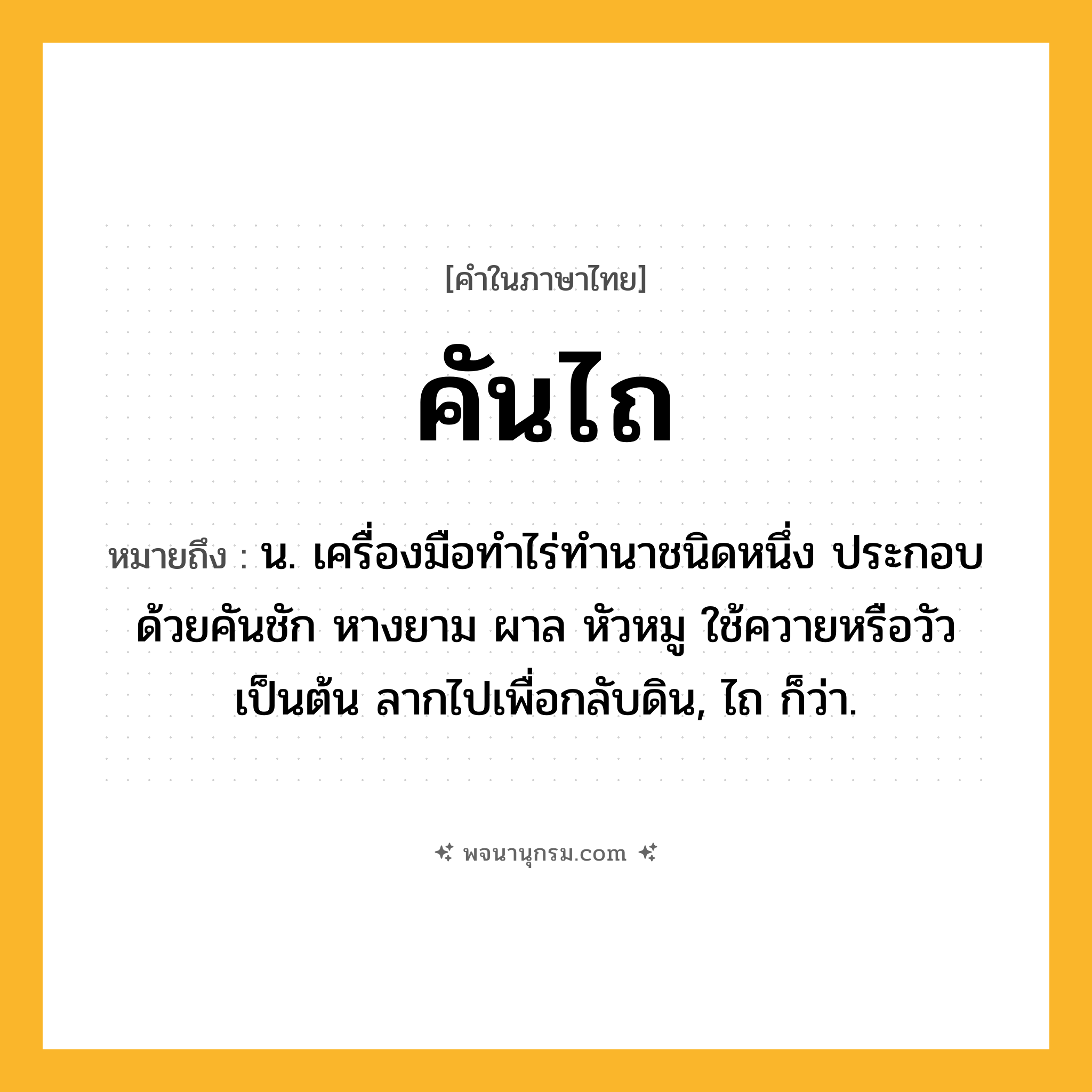 คันไถ ความหมาย หมายถึงอะไร?, คำในภาษาไทย คันไถ หมายถึง น. เครื่องมือทำไร่ทำนาชนิดหนึ่ง ประกอบด้วยคันชัก หางยาม ผาล หัวหมู ใช้ควายหรือวัวเป็นต้น ลากไปเพื่อกลับดิน, ไถ ก็ว่า.