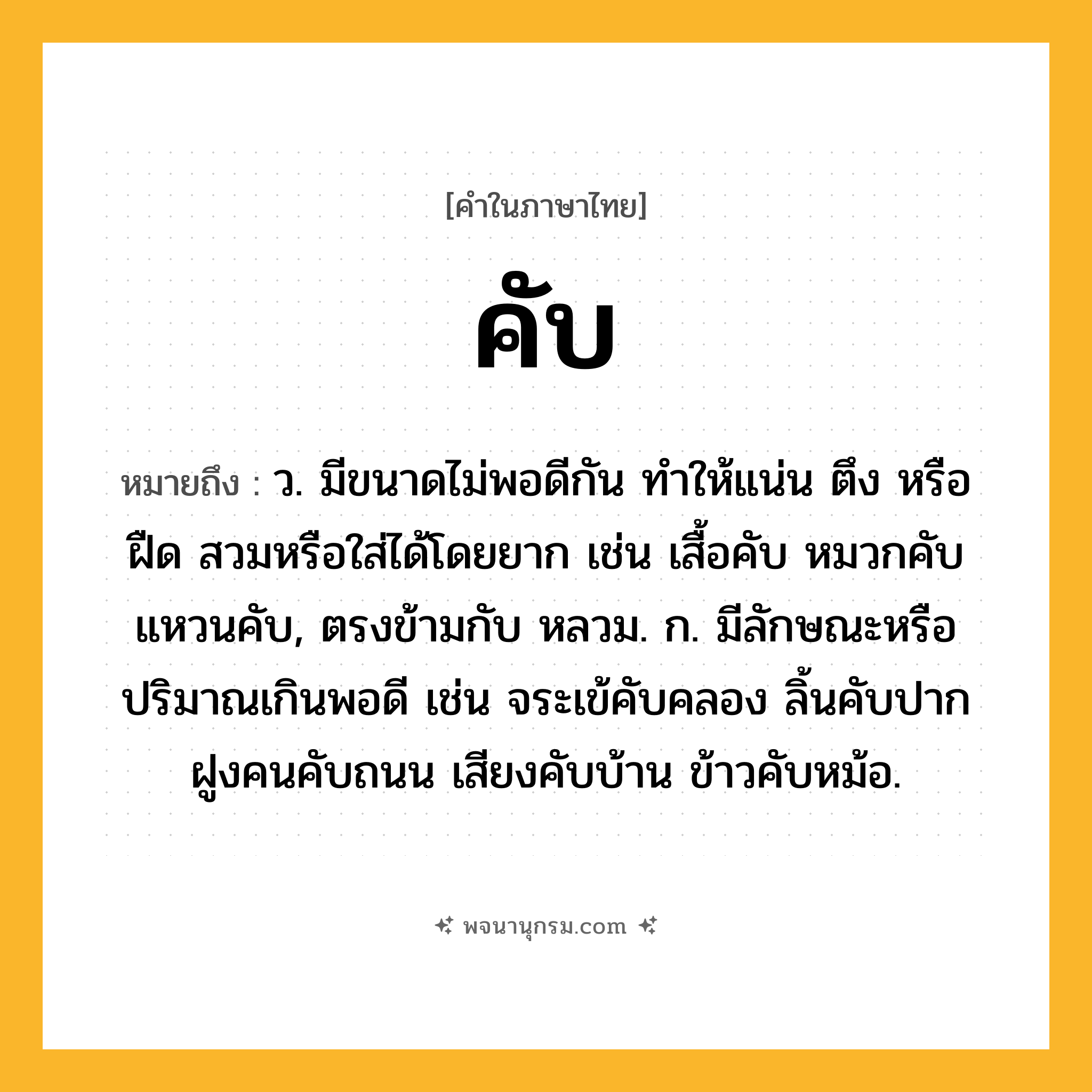 คับ ความหมาย หมายถึงอะไร?, คำในภาษาไทย คับ หมายถึง ว. มีขนาดไม่พอดีกัน ทําให้แน่น ตึง หรือ ฝืด สวมหรือใส่ได้โดยยาก เช่น เสื้อคับ หมวกคับ แหวนคับ, ตรงข้ามกับ หลวม. ก. มีลักษณะหรือปริมาณเกินพอดี เช่น จระเข้คับคลอง ลิ้นคับปาก ฝูงคนคับถนน เสียงคับบ้าน ข้าวคับหม้อ.
