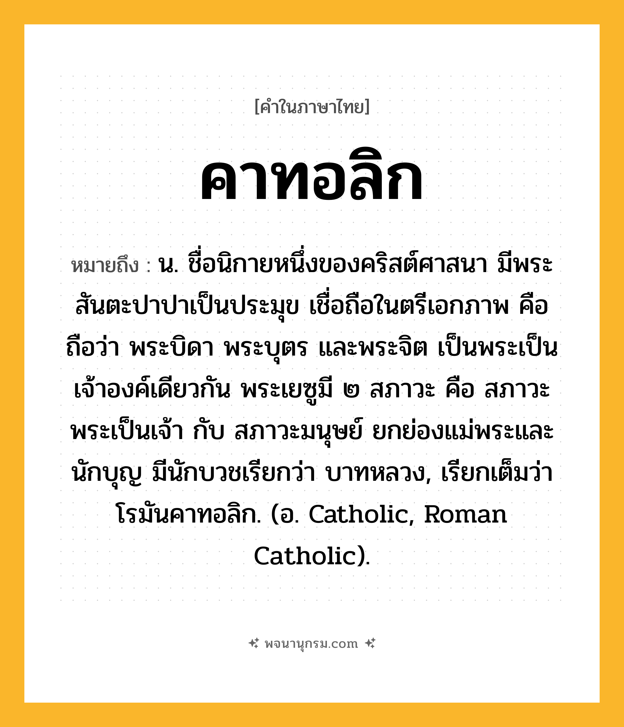 คาทอลิก ความหมาย หมายถึงอะไร?, คำในภาษาไทย คาทอลิก หมายถึง น. ชื่อนิกายหนึ่งของคริสต์ศาสนา มีพระสันตะปาปาเป็นประมุข เชื่อถือในตรีเอกภาพ คือถือว่า พระบิดา พระบุตร และพระจิต เป็นพระเป็นเจ้าองค์เดียวกัน พระเยซูมี ๒ สภาวะ คือ สภาวะพระเป็นเจ้า กับ สภาวะมนุษย์ ยกย่องแม่พระและนักบุญ มีนักบวชเรียกว่า บาทหลวง, เรียกเต็มว่า โรมันคาทอลิก. (อ. Catholic, Roman Catholic).