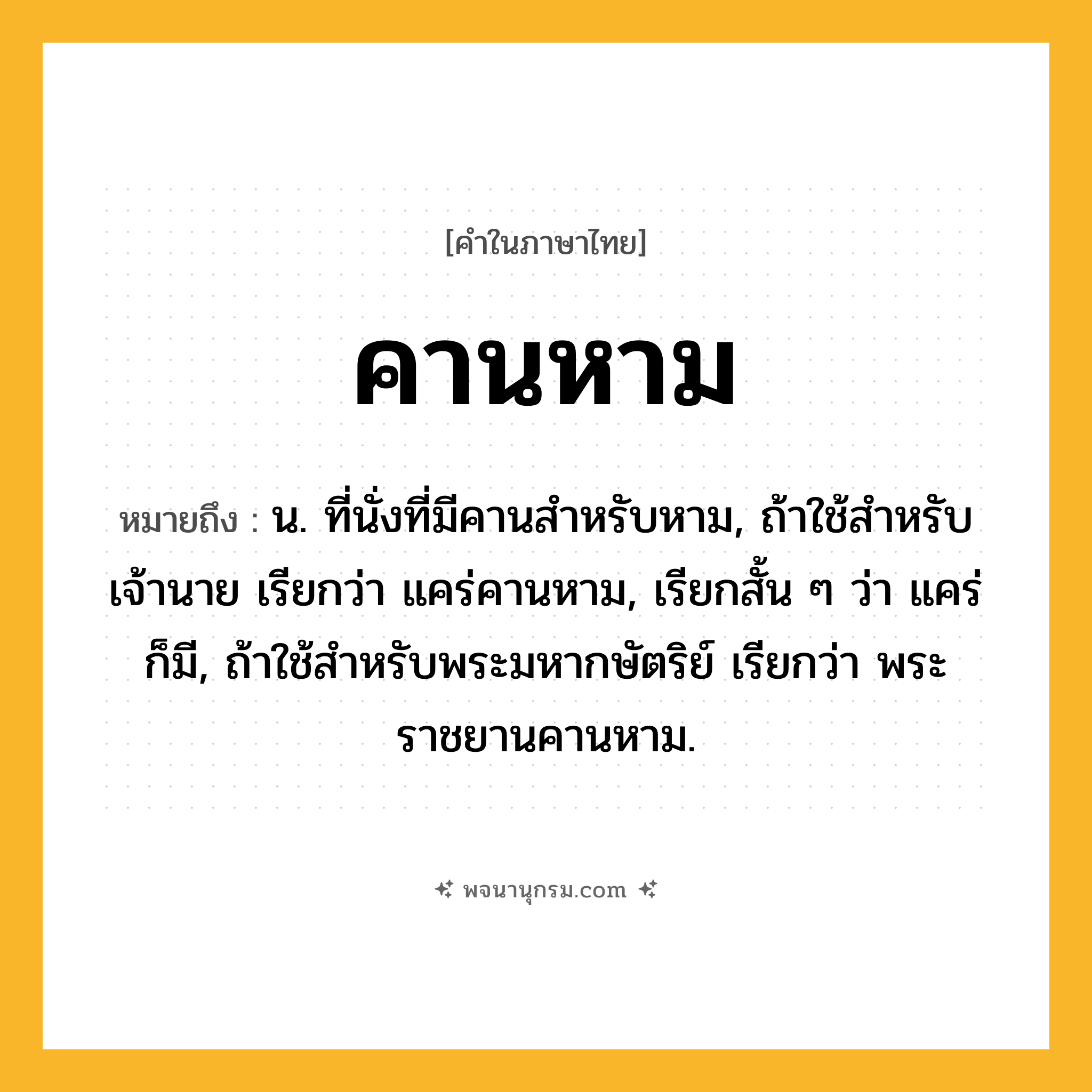คานหาม ความหมาย หมายถึงอะไร?, คำในภาษาไทย คานหาม หมายถึง น. ที่นั่งที่มีคานสำหรับหาม, ถ้าใช้สำหรับเจ้านาย เรียกว่า แคร่คานหาม, เรียกสั้น ๆ ว่า แคร่ ก็มี, ถ้าใช้สำหรับพระมหากษัตริย์ เรียกว่า พระราชยานคานหาม.