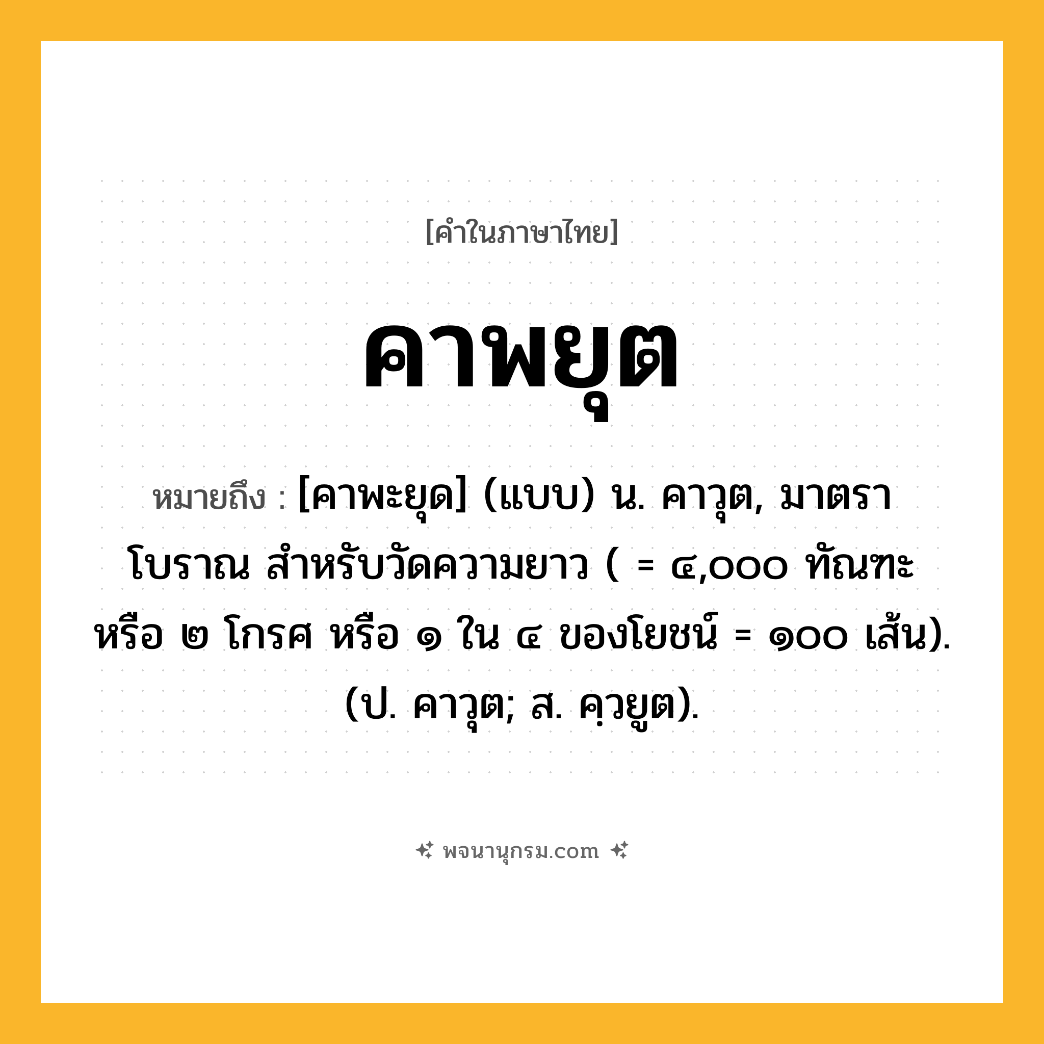 คาพยุต ความหมาย หมายถึงอะไร?, คำในภาษาไทย คาพยุต หมายถึง [คาพะยุด] (แบบ) น. คาวุต, มาตราโบราณ สําหรับวัดความยาว ( = ๔,๐๐๐ ทัณฑะ หรือ ๒ โกรศ หรือ ๑ ใน ๔ ของโยชน์ = ๑๐๐ เส้น). (ป. คาวุต; ส. คฺวยูต).