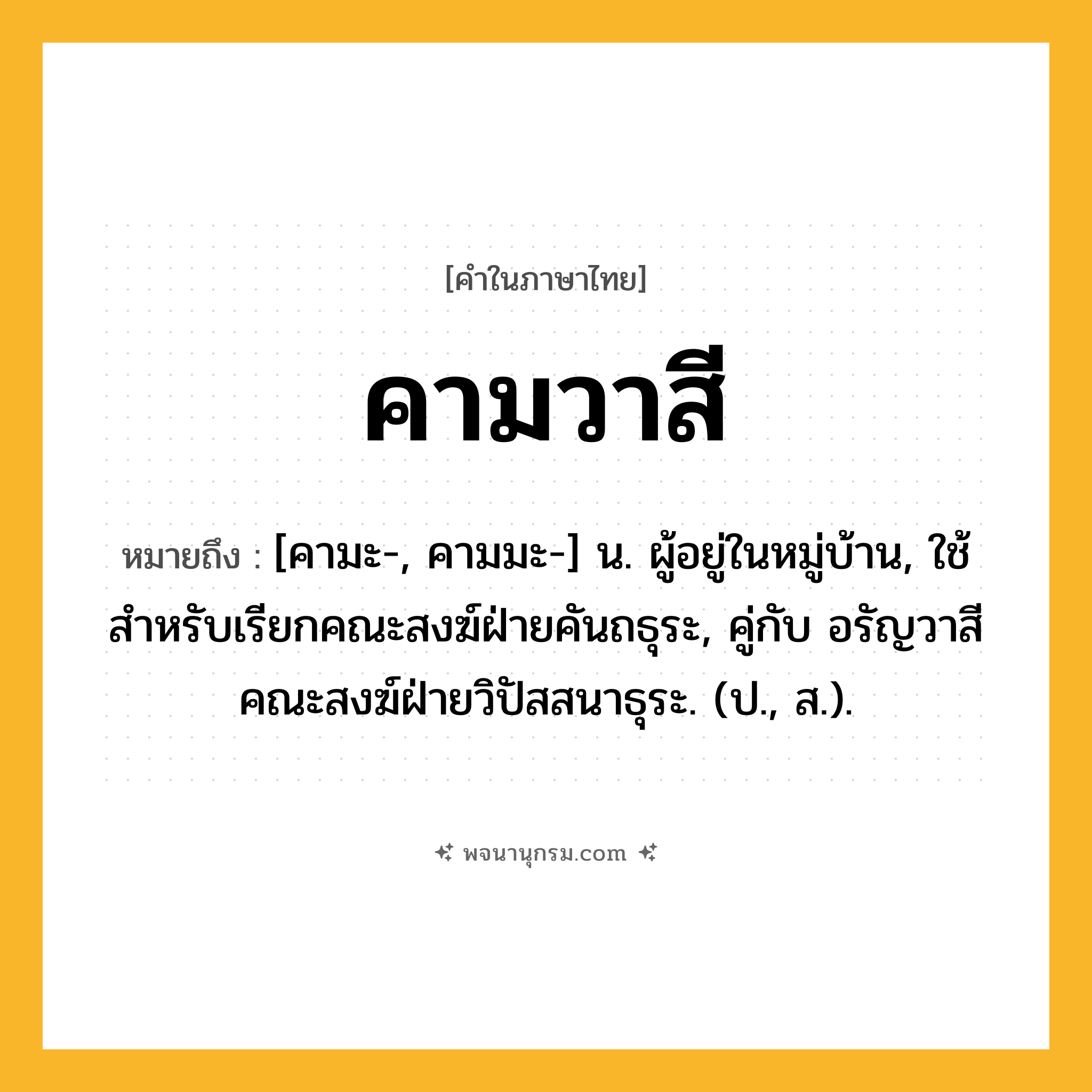 คามวาสี ความหมาย หมายถึงอะไร?, คำในภาษาไทย คามวาสี หมายถึง [คามะ-, คามมะ-] น. ผู้อยู่ในหมู่บ้าน, ใช้สําหรับเรียกคณะสงฆ์ฝ่ายคันถธุระ, คู่กับ อรัญวาสี คณะสงฆ์ฝ่ายวิปัสสนาธุระ. (ป., ส.).
